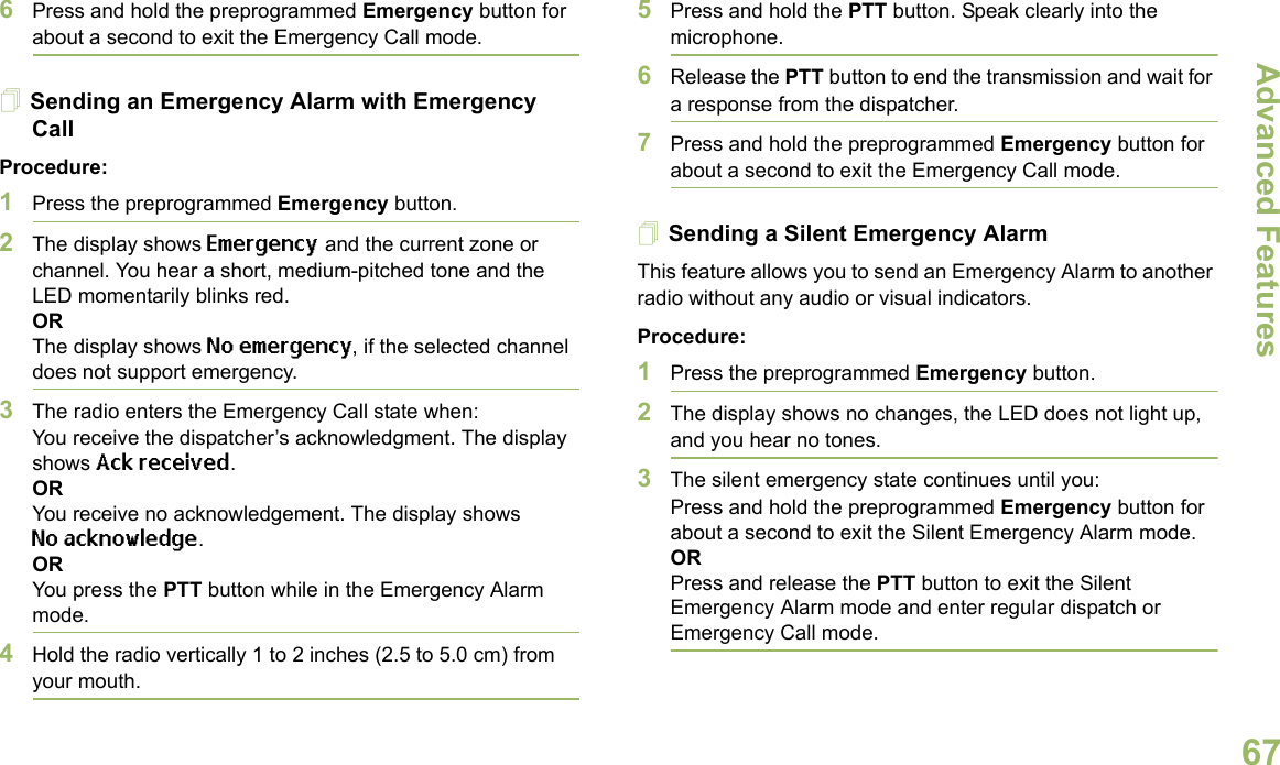 Advanced FeaturesEnglish676Press and hold the preprogrammed Emergency button for about a second to exit the Emergency Call mode.Sending an Emergency Alarm with Emergency CallProcedure: 1Press the preprogrammed Emergency button.2The display shows Emergency and the current zone or channel. You hear a short, medium-pitched tone and the LED momentarily blinks red.ORThe display shows No emergency, if the selected channel does not support emergency.3The radio enters the Emergency Call state when:You receive the dispatcher’s acknowledgment. The display shows Ack received.ORYou receive no acknowledgement. The display shows No acknowledge. ORYou press the PTT button while in the Emergency Alarm mode.4Hold the radio vertically 1 to 2 inches (2.5 to 5.0 cm) from your mouth.5Press and hold the PTT button. Speak clearly into the microphone.6Release the PTT button to end the transmission and wait for a response from the dispatcher.7Press and hold the preprogrammed Emergency button for about a second to exit the Emergency Call mode.Sending a Silent Emergency AlarmThis feature allows you to send an Emergency Alarm to another radio without any audio or visual indicators.Procedure: 1Press the preprogrammed Emergency button.2The display shows no changes, the LED does not light up, and you hear no tones.3The silent emergency state continues until you:Press and hold the preprogrammed Emergency button for about a second to exit the Silent Emergency Alarm mode.ORPress and release the PTT button to exit the Silent Emergency Alarm mode and enter regular dispatch or Emergency Call mode.