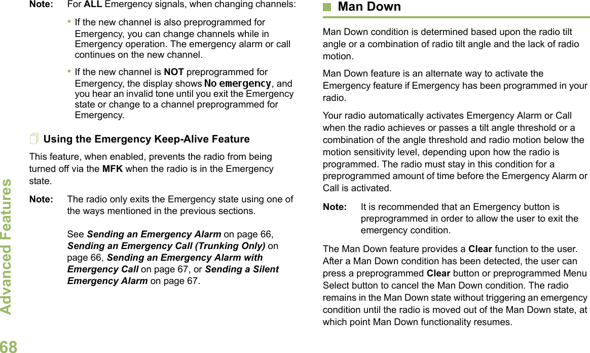 Advanced FeaturesEnglish68Note: For ALL Emergency signals, when changing channels:•If the new channel is also preprogrammed for Emergency, you can change channels while in Emergency operation. The emergency alarm or call continues on the new channel.•If the new channel is NOT preprogrammed for Emergency, the display shows No emergency, and you hear an invalid tone until you exit the Emergency state or change to a channel preprogrammed for Emergency.Using the Emergency Keep-Alive FeatureThis feature, when enabled, prevents the radio from being turned off via the MFK when the radio is in the Emergency state.Note: The radio only exits the Emergency state using one of the ways mentioned in the previous sections. See Sending an Emergency Alarm on page 66, Sending an Emergency Call (Trunking Only) on page 66, Sending an Emergency Alarm with Emergency Call on page 67, or Sending a Silent Emergency Alarm on page 67.Man DownMan Down condition is determined based upon the radio tilt angle or a combination of radio tilt angle and the lack of radio motion.Man Down feature is an alternate way to activate the Emergency feature if Emergency has been programmed in your radio. Your radio automatically activates Emergency Alarm or Call when the radio achieves or passes a tilt angle threshold or a combination of the angle threshold and radio motion below the motion sensitivity level, depending upon how the radio is programmed. The radio must stay in this condition for a preprogrammed amount of time before the Emergency Alarm or Call is activated.Note: It is recommended that an Emergency button is preprogrammed in order to allow the user to exit the emergency condition.The Man Down feature provides a Clear function to the user. After a Man Down condition has been detected, the user can press a preprogrammed Clear button or preprogrammed Menu Select button to cancel the Man Down condition. The radio remains in the Man Down state without triggering an emergency condition until the radio is moved out of the Man Down state, at which point Man Down functionality resumes.