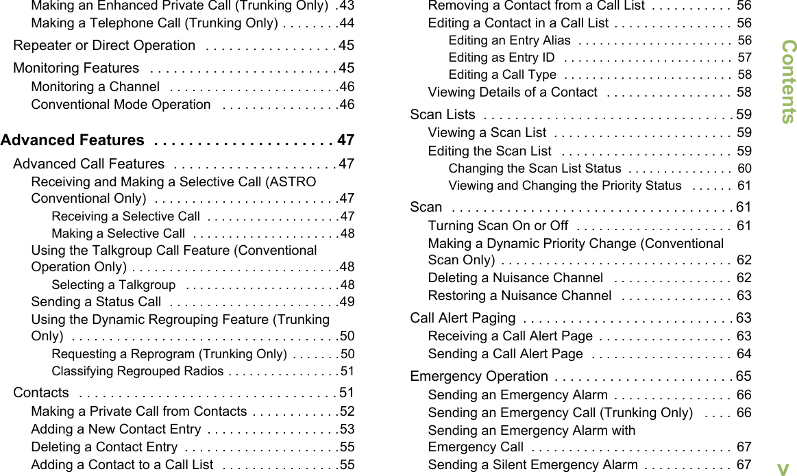 ContentsEnglishvMaking an Enhanced Private Call (Trunking Only)  .43Making a Telephone Call (Trunking Only) . . . . . . . .44Repeater or Direct Operation   . . . . . . . . . . . . . . . . . 45Monitoring Features   . . . . . . . . . . . . . . . . . . . . . . . . 45Monitoring a Channel   . . . . . . . . . . . . . . . . . . . . . . .46Conventional Mode Operation   . . . . . . . . . . . . . . . .46Advanced Features  . . . . . . . . . . . . . . . . . . . . . 47Advanced Call Features  . . . . . . . . . . . . . . . . . . . . . 47Receiving and Making a Selective Call (ASTRO Conventional Only)  . . . . . . . . . . . . . . . . . . . . . . . . .47Receiving a Selective Call  . . . . . . . . . . . . . . . . . . .47Making a Selective Call  . . . . . . . . . . . . . . . . . . . . .48Using the Talkgroup Call Feature (Conventional Operation Only) . . . . . . . . . . . . . . . . . . . . . . . . . . . .48Selecting a Talkgroup   . . . . . . . . . . . . . . . . . . . . . .48Sending a Status Call  . . . . . . . . . . . . . . . . . . . . . . .49Using the Dynamic Regrouping Feature (Trunking Only)  . . . . . . . . . . . . . . . . . . . . . . . . . . . . . . . . . . . .50Requesting a Reprogram (Trunking Only)  . . . . . . .50Classifying Regrouped Radios . . . . . . . . . . . . . . . .51Contacts  . . . . . . . . . . . . . . . . . . . . . . . . . . . . . . . . . 51Making a Private Call from Contacts . . . . . . . . . . . .52Adding a New Contact Entry  . . . . . . . . . . . . . . . . . .53Deleting a Contact Entry  . . . . . . . . . . . . . . . . . . . . .55Adding a Contact to a Call List  . . . . . . . . . . . . . . . .55Removing a Contact from a Call List  . . . . . . . . . . .  56Editing a Contact in a Call List . . . . . . . . . . . . . . . .  56Editing an Entry Alias  . . . . . . . . . . . . . . . . . . . . . .  56Editing as Entry ID  . . . . . . . . . . . . . . . . . . . . . . . .  57Editing a Call Type  . . . . . . . . . . . . . . . . . . . . . . . .  58Viewing Details of a Contact  . . . . . . . . . . . . . . . . .  58Scan Lists  . . . . . . . . . . . . . . . . . . . . . . . . . . . . . . . . 59Viewing a Scan List  . . . . . . . . . . . . . . . . . . . . . . . .  59Editing the Scan List   . . . . . . . . . . . . . . . . . . . . . . .  59Changing the Scan List Status  . . . . . . . . . . . . . . .  60Viewing and Changing the Priority Status   . . . . . .  61Scan  . . . . . . . . . . . . . . . . . . . . . . . . . . . . . . . . . . . . 61Turning Scan On or Off  . . . . . . . . . . . . . . . . . . . . .  61Making a Dynamic Priority Change (Conventional Scan Only)  . . . . . . . . . . . . . . . . . . . . . . . . . . . . . . .  62Deleting a Nuisance Channel   . . . . . . . . . . . . . . . .  62Restoring a Nuisance Channel   . . . . . . . . . . . . . . .  63Call Alert Paging  . . . . . . . . . . . . . . . . . . . . . . . . . . . 63Receiving a Call Alert Page  . . . . . . . . . . . . . . . . . .  63Sending a Call Alert Page  . . . . . . . . . . . . . . . . . . .  64Emergency Operation  . . . . . . . . . . . . . . . . . . . . . . . 65Sending an Emergency Alarm  . . . . . . . . . . . . . . . .  66Sending an Emergency Call (Trunking Only)   . . . .  66Sending an Emergency Alarm with Emergency Call  . . . . . . . . . . . . . . . . . . . . . . . . . . .  67Sending a Silent Emergency Alarm  . . . . . . . . . . . .  67