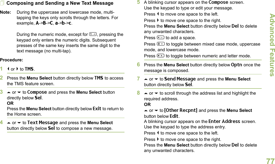 Advanced FeaturesEnglish77Composing and Sending a New Text MessageNote: During the uppercase and lowercase mode, multi-tapping the keys only scrolls through the letters. For example, A-&gt;B-&gt;C, a-&gt;b-&gt;c.During the numeric mode, except for 1, pressing the keypad only enters the numeric digits. Subsequent presses of the same key inserts the same digit to the text message (no multi-tap).Procedure:1&lt; or &gt; to TMS.2Press the Menu Select button directly below TMS to access the TMS feature screen.3U or D to Compose and press the Menu Select button directly below Sel.ORPress the Menu Select button directly below Exit to return to the Home screen.4U or D to Text Message and press the Menu Select button directly below Sel to compose a new message.5A blinking cursor appears on the Compose screen.Use the keypad to type or edit your message.Press &lt; to move one space to the left. Press &gt; to move one space to the right.Press the Menu Select button directly below Del to delete any unwanted characters.Press * to add a space.Press 0 to toggle between mixed case mode, uppercase mode, and lowercase mode.Press # to toggle between numeric and letter mode.6Press the Menu Select button directly below Optn once the message is composed.7U or D to Send Message and press the Menu Select button directly below Sel.8U or D to scroll through the address list and highlight the required address.ORU or D to {Other Recpnt} and press the Menu Select button below Edit.A blinking cursor appears on the Enter Address screen.Use the keypad to type the address entry.Press &lt; to move one space to the left. Press &gt; to move one space to the right.Press the Menu Select button directly below Del to delete any unwanted characters.