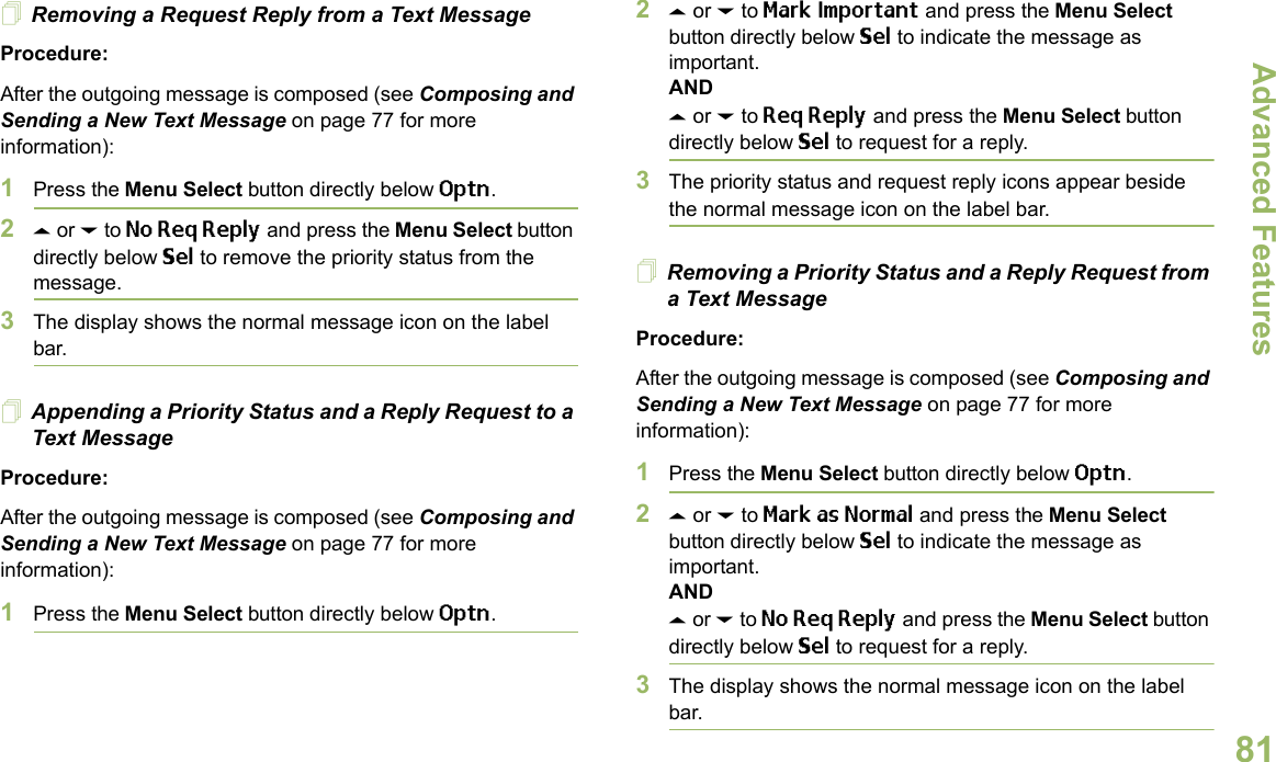 Advanced FeaturesEnglish81Removing a Request Reply from a Text MessageProcedure:After the outgoing message is composed (see Composing and Sending a New Text Message on page 77 for more information):1Press the Menu Select button directly below Optn.2U or D to No Req Reply and press the Menu Select button directly below Sel to remove the priority status from the message.3The display shows the normal message icon on the label bar.Appending a Priority Status and a Reply Request to a Text MessageProcedure:After the outgoing message is composed (see Composing and Sending a New Text Message on page 77 for more information):1Press the Menu Select button directly below Optn.2U or D to Mark Important and press the Menu Select button directly below Sel to indicate the message as important.ANDU or D to Req Reply and press the Menu Select button directly below Sel to request for a reply.3The priority status and request reply icons appear beside the normal message icon on the label bar.Removing a Priority Status and a Reply Request from a Text MessageProcedure:After the outgoing message is composed (see Composing and Sending a New Text Message on page 77 for more information):1Press the Menu Select button directly below Optn.2U or D to Mark as Normal and press the Menu Select button directly below Sel to indicate the message as important.ANDU or D to No Req Reply and press the Menu Select button directly below Sel to request for a reply.3The display shows the normal message icon on the label bar.