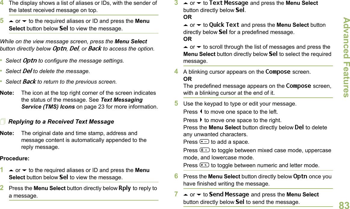 Advanced FeaturesEnglish834The display shows a list of aliases or IDs, with the sender of the latest received message on top.5U or D to the required aliases or ID and press the Menu Select button below Sel to view the message.While on the view message screen, press the Menu Select button directly below Optn, Del, or Back to access the option.•Select Optn to configure the message settings.•Select Del to delete the message.•Select Back to return to the previous screen.Note: The icon at the top right corner of the screen indicates the status of the message. See Text Messaging Service (TMS) Icons on page 23 for more information.Replying to a Received Text MessageNote: The original date and time stamp, address and message content is automatically appended to the reply message.Procedure:1U or D to the required aliases or ID and press the Menu Select button below Sel to view the message.2Press the Menu Select button directly below Rply to reply to a message.3U or D to Text Message and press the Menu Select button directly below Sel.ORU or D to Quick Text and press the Menu Select button directly below Sel for a predefined message.ORU or D to scroll through the list of messages and press the Menu Select button directly below Sel to select the required message.4A blinking cursor appears on the Compose screen.ORThe predefined message appears on the Compose screen, with a blinking cursor at the end of it.5Use the keypad to type or edit your message.Press &lt; to move one space to the left. Press &gt; to move one space to the right.Press the Menu Select button directly below Del to delete any unwanted characters.Press * to add a space.Press 0 to toggle between mixed case mode, uppercase mode, and lowercase mode.Press # to toggle between numeric and letter mode.6Press the Menu Select button directly below Optn once you have finished writing the message.7U or D to Send Message and press the Menu Select button directly below Sel to send the message.