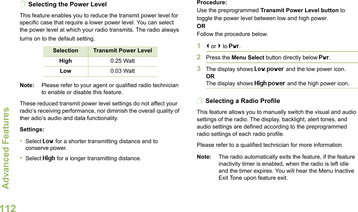 Advanced FeaturesEnglish112Selecting the Power LevelThis feature enables you to reduce the transmit power level for specific case that require a lower power level. You can select the power level at which your radio transmits. The radio always turns on to the default setting. Note: Please refer to your agent or qualified radio technician to enable or disable this feature.These reduced transmit power level settings do not affect your radio’s receiving performance, nor diminish the overall quality of ther adio’s audio and data functionality.Settings: •Select Low for a shorter transmitting distance and to conserve power.•Select High for a longer transmitting distance.Procedure: Use the preprogrammed Transmit Power Level button to toggle the power level between low and high power.ORFollow the procedure below.1&lt; or &gt; to Pwr.2Press the Menu Select button directly below Pwr. 3The display shows Low power and the low power icon.ORThe display shows High power and the high power icon.Selecting a Radio ProfileThis feature allows you to manually switch the visual and audio settings of the radio. The display, backlight, alert tones, and audio settings are defined according to the preprogrammed radio settings of each radio profile.Please refer to a qualified technician for more information.Note: The radio automatically exits the feature, if the feature inactivity timer is enabled, when the radio is left idle and the timer expires. You will hear the Menu Inactive Exit Tone upon feature exit.Selection Transmit Power LevelHigh 0.25 WattLow 0.03 Watt