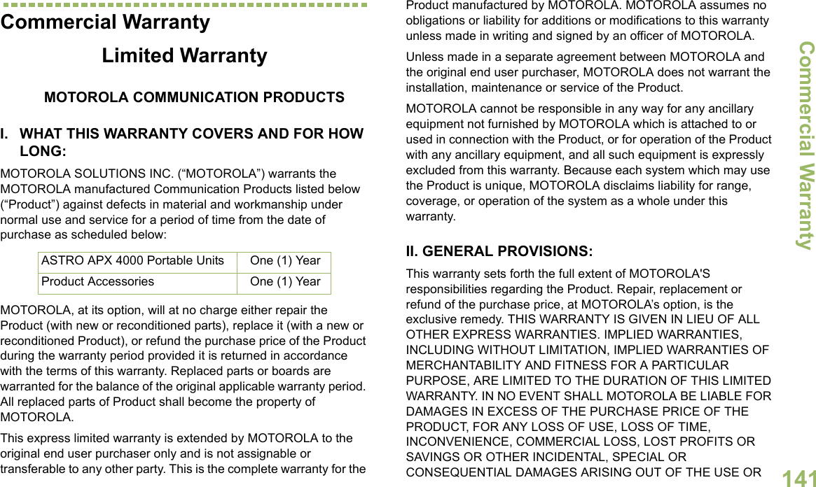 Commercial WarrantyEnglish141Commercial WarrantyLimited WarrantyMOTOROLA COMMUNICATION PRODUCTSI. WHAT THIS WARRANTY COVERS AND FOR HOW LONG:MOTOROLA SOLUTIONS INC. (“MOTOROLA”) warrants the MOTOROLA manufactured Communication Products listed below (“Product”) against defects in material and workmanship under normal use and service for a period of time from the date of purchase as scheduled below:MOTOROLA, at its option, will at no charge either repair the Product (with new or reconditioned parts), replace it (with a new or reconditioned Product), or refund the purchase price of the Product during the warranty period provided it is returned in accordance with the terms of this warranty. Replaced parts or boards are warranted for the balance of the original applicable warranty period. All replaced parts of Product shall become the property of MOTOROLA.This express limited warranty is extended by MOTOROLA to the original end user purchaser only and is not assignable or transferable to any other party. This is the complete warranty for the Product manufactured by MOTOROLA. MOTOROLA assumes no obligations or liability for additions or modifications to this warranty unless made in writing and signed by an officer of MOTOROLA. Unless made in a separate agreement between MOTOROLA and the original end user purchaser, MOTOROLA does not warrant the installation, maintenance or service of the Product.MOTOROLA cannot be responsible in any way for any ancillary equipment not furnished by MOTOROLA which is attached to or used in connection with the Product, or for operation of the Product with any ancillary equipment, and all such equipment is expressly excluded from this warranty. Because each system which may use the Product is unique, MOTOROLA disclaims liability for range, coverage, or operation of the system as a whole under this warranty.II. GENERAL PROVISIONS:This warranty sets forth the full extent of MOTOROLA&apos;S responsibilities regarding the Product. Repair, replacement or refund of the purchase price, at MOTOROLA’s option, is the exclusive remedy. THIS WARRANTY IS GIVEN IN LIEU OF ALL OTHER EXPRESS WARRANTIES. IMPLIED WARRANTIES, INCLUDING WITHOUT LIMITATION, IMPLIED WARRANTIES OF MERCHANTABILITY AND FITNESS FOR A PARTICULAR PURPOSE, ARE LIMITED TO THE DURATION OF THIS LIMITED WARRANTY. IN NO EVENT SHALL MOTOROLA BE LIABLE FOR DAMAGES IN EXCESS OF THE PURCHASE PRICE OF THE PRODUCT, FOR ANY LOSS OF USE, LOSS OF TIME, INCONVENIENCE, COMMERCIAL LOSS, LOST PROFITS OR SAVINGS OR OTHER INCIDENTAL, SPECIAL OR CONSEQUENTIAL DAMAGES ARISING OUT OF THE USE OR ASTRO APX 4000 Portable Units One (1) YearProduct Accessories One (1) Year