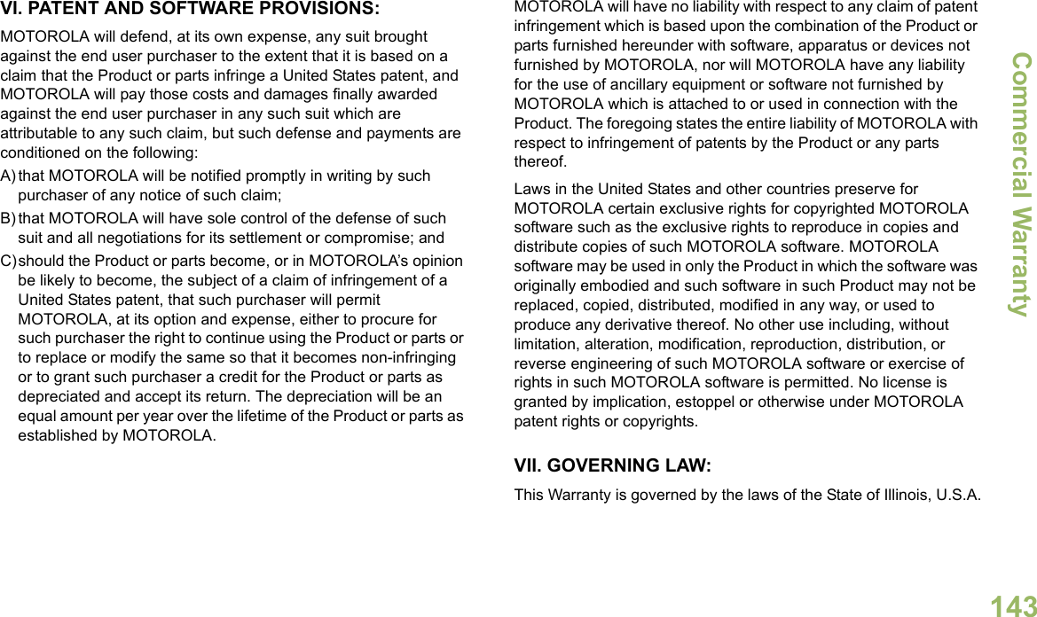 Commercial WarrantyEnglish143VI. PATENT AND SOFTWARE PROVISIONS:MOTOROLA will defend, at its own expense, any suit brought against the end user purchaser to the extent that it is based on a claim that the Product or parts infringe a United States patent, and MOTOROLA will pay those costs and damages finally awarded against the end user purchaser in any such suit which are attributable to any such claim, but such defense and payments are conditioned on the following:A) that MOTOROLA will be notified promptly in writing by such purchaser of any notice of such claim;B) that MOTOROLA will have sole control of the defense of such suit and all negotiations for its settlement or compromise; andC)should the Product or parts become, or in MOTOROLA’s opinion be likely to become, the subject of a claim of infringement of a United States patent, that such purchaser will permit MOTOROLA, at its option and expense, either to procure for such purchaser the right to continue using the Product or parts or to replace or modify the same so that it becomes non-infringing or to grant such purchaser a credit for the Product or parts as depreciated and accept its return. The depreciation will be an equal amount per year over the lifetime of the Product or parts as established by MOTOROLA.MOTOROLA will have no liability with respect to any claim of patent infringement which is based upon the combination of the Product or parts furnished hereunder with software, apparatus or devices not furnished by MOTOROLA, nor will MOTOROLA have any liability for the use of ancillary equipment or software not furnished by MOTOROLA which is attached to or used in connection with the Product. The foregoing states the entire liability of MOTOROLA with respect to infringement of patents by the Product or any parts thereof.Laws in the United States and other countries preserve for MOTOROLA certain exclusive rights for copyrighted MOTOROLA software such as the exclusive rights to reproduce in copies and distribute copies of such MOTOROLA software. MOTOROLA software may be used in only the Product in which the software was originally embodied and such software in such Product may not be replaced, copied, distributed, modified in any way, or used to produce any derivative thereof. No other use including, without limitation, alteration, modification, reproduction, distribution, or reverse engineering of such MOTOROLA software or exercise of rights in such MOTOROLA software is permitted. No license is granted by implication, estoppel or otherwise under MOTOROLA patent rights or copyrights.VII. GOVERNING LAW:This Warranty is governed by the laws of the State of Illinois, U.S.A.