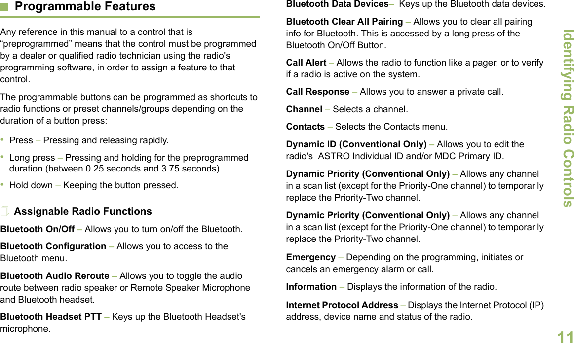 Identifying Radio ControlsEnglish11Programmable FeaturesAny reference in this manual to a control that is “preprogrammed” means that the control must be programmed by a dealer or qualified radio technician using the radio&apos;s programming software, in order to assign a feature to that control.The programmable buttons can be programmed as shortcuts to radio functions or preset channels/groups depending on the duration of a button press:•Press – Pressing and releasing rapidly.•Long press – Pressing and holding for the preprogrammed duration (between 0.25 seconds and 3.75 seconds).•Hold down – Keeping the button pressed.Assignable Radio FunctionsBluetooth On/Off – Allows you to turn on/off the Bluetooth.Bluetooth Configuration – Allows you to access to the Bluetooth menu.Bluetooth Audio Reroute – Allows you to toggle the audio route between radio speaker or Remote Speaker Microphone and Bluetooth headset.Bluetooth Headset PTT – Keys up the Bluetooth Headset&apos;s microphone.Bluetooth Data Devices–  Keys up the Bluetooth data devices.Bluetooth Clear All Pairing – Allows you to clear all pairing info for Bluetooth. This is accessed by a long press of the Bluetooth On/Off Button.Call Alert – Allows the radio to function like a pager, or to verify if a radio is active on the system.Call Response – Allows you to answer a private call.Channel – Selects a channel.Contacts – Selects the Contacts menu.Dynamic ID (Conventional Only) – Allows you to edit the radio&apos;s  ASTRO Individual ID and/or MDC Primary ID.Dynamic Priority (Conventional Only) – Allows any channel in a scan list (except for the Priority-One channel) to temporarily replace the Priority-Two channel.Dynamic Priority (Conventional Only) – Allows any channel in a scan list (except for the Priority-One channel) to temporarily replace the Priority-Two channel.Emergency – Depending on the programming, initiates or cancels an emergency alarm or call.Information – Displays the information of the radio.Internet Protocol Address – Displays the Internet Protocol (IP) address, device name and status of the radio.