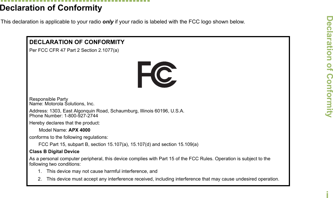 Declaration of ConformityEnglishiDeclaration of ConformityThis declaration is applicable to your radio only if your radio is labeled with the FCC logo shown below.DECLARATION OF CONFORMITYPer FCC CFR 47 Part 2 Section 2.1077(a)Responsible Party Name: Motorola Solutions, Inc.Address: 1303, East Algonquin Road, Schaumburg, Illinois 60196, U.S.A.Phone Number: 1-800-927-2744Hereby declares that the product:Model Name: APX 4000conforms to the following regulations:FCC Part 15, subpart B, section 15.107(a), 15.107(d) and section 15.109(a)Class B Digital DeviceAs a personal computer peripheral, this device complies with Part 15 of the FCC Rules. Operation is subject to the following two conditions:1. This device may not cause harmful interference, and 2. This device must accept any interference received, including interference that may cause undesired operation.