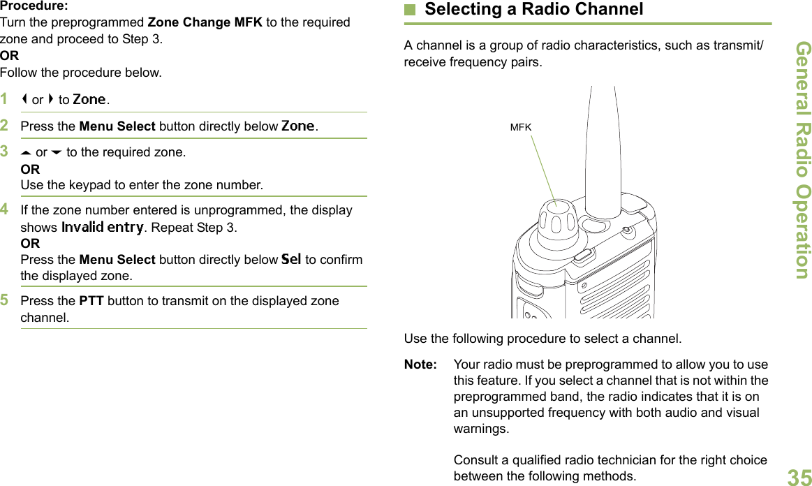 General Radio OperationEnglish35Procedure:Turn the preprogrammed Zone Change MFK to the required zone and proceed to Step 3.ORFollow the procedure below.1&lt; or &gt; to Zone.2Press the Menu Select button directly below Zone.3U or D to the required zone.ORUse the keypad to enter the zone number.4If the zone number entered is unprogrammed, the display shows Invalid entry. Repeat Step 3.ORPress the Menu Select button directly below Sel to confirm the displayed zone. 5Press the PTT button to transmit on the displayed zone channel.Selecting a Radio ChannelA channel is a group of radio characteristics, such as transmit/receive frequency pairs. Use the following procedure to select a channel.Note: Your radio must be preprogrammed to allow you to use this feature. If you select a channel that is not within the preprogrammed band, the radio indicates that it is on an unsupported frequency with both audio and visual warnings.Consult a qualified radio technician for the right choice between the following methods.MFK