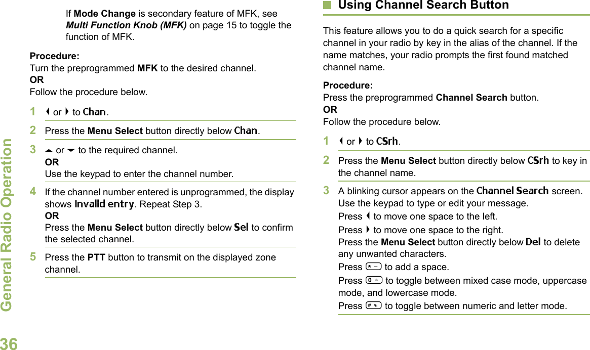 General Radio OperationEnglish36If Mode Change is secondary feature of MFK, see Multi Function Knob (MFK) on page 15 to toggle the function of MFK.Procedure:Turn the preprogrammed MFK to the desired channel. ORFollow the procedure below. 1&lt; or &gt; to Chan.2Press the Menu Select button directly below Chan.3U or D to the required channel.ORUse the keypad to enter the channel number.4If the channel number entered is unprogrammed, the display shows Invalid entry. Repeat Step 3.ORPress the Menu Select button directly below Sel to confirm the selected channel.5Press the PTT button to transmit on the displayed zone channel.Using Channel Search ButtonThis feature allows you to do a quick search for a specific channel in your radio by key in the alias of the channel. If the name matches, your radio prompts the first found matched channel name. Procedure:Press the preprogrammed Channel Search button.ORFollow the procedure below.1&lt; or &gt; to CSrh.2Press the Menu Select button directly below CSrh to key in the channel name.3A blinking cursor appears on the Channel Search screen.Use the keypad to type or edit your message.Press &lt; to move one space to the left. Press &gt; to move one space to the right.Press the Menu Select button directly below Del to delete any unwanted characters.Press * to add a space.Press 0 to toggle between mixed case mode, uppercase mode, and lowercase mode.Press # to toggle between numeric and letter mode.