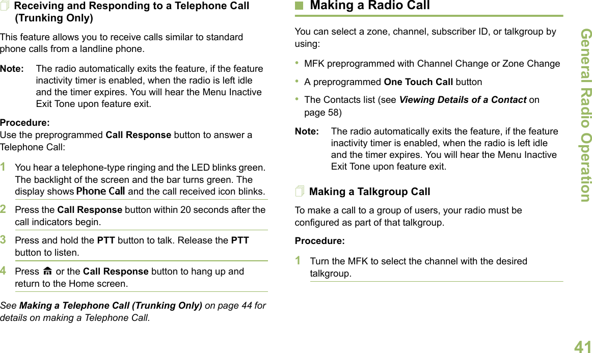 General Radio OperationEnglish41Receiving and Responding to a Telephone Call (Trunking Only)This feature allows you to receive calls similar to standard phone calls from a landline phone.Note: The radio automatically exits the feature, if the feature inactivity timer is enabled, when the radio is left idle and the timer expires. You will hear the Menu Inactive Exit Tone upon feature exit.Procedure:Use the preprogrammed Call Response button to answer a Telephone Call:1You hear a telephone-type ringing and the LED blinks green. The backlight of the screen and the bar turns green. The display shows Phone Call and the call received icon blinks.2Press the Call Response button within 20 seconds after the call indicators begin.3Press and hold the PTT button to talk. Release the PTT button to listen.4Press H or the Call Response button to hang up and return to the Home screen.See Making a Telephone Call (Trunking Only) on page 44 for details on making a Telephone Call.Making a Radio CallYou can select a zone, channel, subscriber ID, or talkgroup by using:•MFK preprogrammed with Channel Change or Zone Change•A preprogrammed One Touch Call button•The Contacts list (see Viewing Details of a Contact on page 58)Note: The radio automatically exits the feature, if the feature inactivity timer is enabled, when the radio is left idle and the timer expires. You will hear the Menu Inactive Exit Tone upon feature exit.Making a Talkgroup CallTo make a call to a group of users, your radio must be configured as part of that talkgroup.Procedure:1Turn the MFK to select the channel with the desired talkgroup. 
