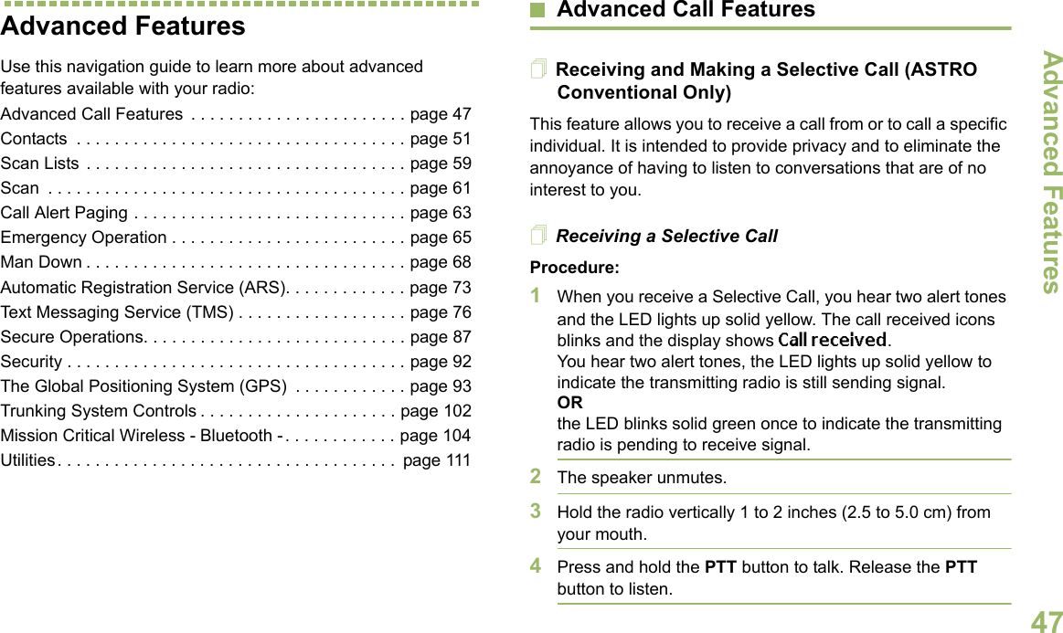 Advanced FeaturesEnglish47Advanced FeaturesUse this navigation guide to learn more about advanced features available with your radio:Advanced Call Features  . . . . . . . . . . . . . . . . . . . . . . . page 47Contacts  . . . . . . . . . . . . . . . . . . . . . . . . . . . . . . . . . . . page 51Scan Lists . . . . . . . . . . . . . . . . . . . . . . . . . . . . . . . . . . page 59Scan  . . . . . . . . . . . . . . . . . . . . . . . . . . . . . . . . . . . . . . page 61Call Alert Paging . . . . . . . . . . . . . . . . . . . . . . . . . . . . . page 63Emergency Operation . . . . . . . . . . . . . . . . . . . . . . . . . page 65Man Down . . . . . . . . . . . . . . . . . . . . . . . . . . . . . . . . . . page 68Automatic Registration Service (ARS). . . . . . . . . . . . . page 73Text Messaging Service (TMS) . . . . . . . . . . . . . . . . . . page 76Secure Operations. . . . . . . . . . . . . . . . . . . . . . . . . . . . page 87Security . . . . . . . . . . . . . . . . . . . . . . . . . . . . . . . . . . . . page 92The Global Positioning System (GPS)  . . . . . . . . . . . . page 93Trunking System Controls . . . . . . . . . . . . . . . . . . . . . page 102Mission Critical Wireless - Bluetooth -. . . . . . . . . . . . page 104Utilities. . . . . . . . . . . . . . . . . . . . . . . . . . . . . . . . . . . .  page 111Advanced Call FeaturesReceiving and Making a Selective Call (ASTRO Conventional Only)This feature allows you to receive a call from or to call a specific individual. It is intended to provide privacy and to eliminate the annoyance of having to listen to conversations that are of no interest to you.Receiving a Selective CallProcedure:1When you receive a Selective Call, you hear two alert tones and the LED lights up solid yellow. The call received icons blinks and the display shows Call received.You hear two alert tones, the LED lights up solid yellow to indicate the transmitting radio is still sending signal.ORthe LED blinks solid green once to indicate the transmitting radio is pending to receive signal. 2The speaker unmutes.3Hold the radio vertically 1 to 2 inches (2.5 to 5.0 cm) from your mouth.4Press and hold the PTT button to talk. Release the PTT button to listen.