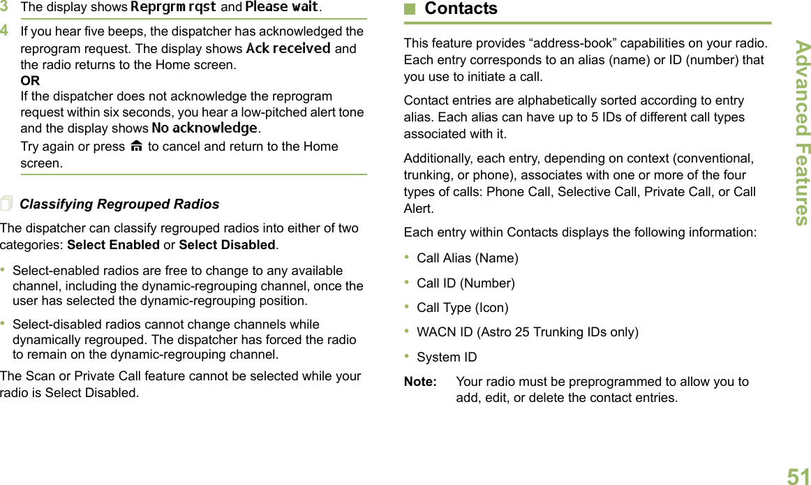 Advanced FeaturesEnglish513The display shows Reprgrm rqst and Please wait.4If you hear five beeps, the dispatcher has acknowledged the reprogram request. The display shows Ack received and the radio returns to the Home screen.ORIf the dispatcher does not acknowledge the reprogram request within six seconds, you hear a low-pitched alert tone and the display shows No acknowledge.Try again or press H to cancel and return to the Home screen.Classifying Regrouped RadiosThe dispatcher can classify regrouped radios into either of two categories: Select Enabled or Select Disabled.•Select-enabled radios are free to change to any available channel, including the dynamic-regrouping channel, once the user has selected the dynamic-regrouping position.•Select-disabled radios cannot change channels while dynamically regrouped. The dispatcher has forced the radio to remain on the dynamic-regrouping channel.The Scan or Private Call feature cannot be selected while your radio is Select Disabled.ContactsThis feature provides “address-book” capabilities on your radio. Each entry corresponds to an alias (name) or ID (number) that you use to initiate a call.Contact entries are alphabetically sorted according to entry alias. Each alias can have up to 5 IDs of different call types associated with it.Additionally, each entry, depending on context (conventional, trunking, or phone), associates with one or more of the four types of calls: Phone Call, Selective Call, Private Call, or Call Alert.Each entry within Contacts displays the following information:•Call Alias (Name)•Call ID (Number)•Call Type (Icon)•WACN ID (Astro 25 Trunking IDs only)•System IDNote: Your radio must be preprogrammed to allow you to add, edit, or delete the contact entries.