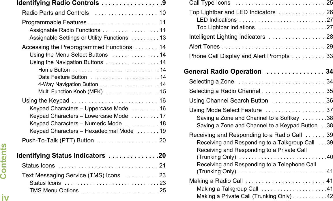 ContentsEnglishivIdentifying Radio Controls . . . . . . . . . . . . . . . . .9Radio Parts and Controls    . . . . . . . . . . . . . . . . . . . 10Programmable Features . . . . . . . . . . . . . . . . . . . . . 11Assignable Radio Functions  . . . . . . . . . . . . . . . . . . 11Assignable Settings or Utility Functions  . . . . . . . . . 13Accessing the Preprogrammed Functions  . . . . . . .  14Using the Menu Select Buttons   . . . . . . . . . . . . . . . 14Using the Navigation Buttons  . . . . . . . . . . . . . . . . . 14Home Button  . . . . . . . . . . . . . . . . . . . . . . . . . . . . . 14Data Feature Button   . . . . . . . . . . . . . . . . . . . . . . . 144-Way Navigation Button . . . . . . . . . . . . . . . . . . . . 14Multi Function Knob (MFK)  . . . . . . . . . . . . . . . . . . 15Using the Keypad  . . . . . . . . . . . . . . . . . . . . . . . . . . 16Keypad Characters – Uppercase Mode  . . . . . . . . . 16Keypad Characters – Lowercase Mode  . . . . . . . . . 17Keypad Characters – Numeric Mode  . . . . . . . . . . . 18Keypad Characters – Hexadecimal Mode   . . . . . . . 19Push-To-Talk (PTT) Button   . . . . . . . . . . . . . . . . . . 20Identifying Status Indicators  . . . . . . . . . . . . . .20Status Icons  . . . . . . . . . . . . . . . . . . . . . . . . . . . . . . 21Text Messaging Service (TMS) Icons   . . . . . . . . . . 23Status Icons  . . . . . . . . . . . . . . . . . . . . . . . . . . . . . . 23TMS Menu Options . . . . . . . . . . . . . . . . . . . . . . . . . 25Call Type Icons   . . . . . . . . . . . . . . . . . . . . . . . . . . .  25Top Lightbar and LED Indicators  . . . . . . . . . . . . . .  26LED Indications  . . . . . . . . . . . . . . . . . . . . . . . . . . . .27Top Lightbar Indiations  . . . . . . . . . . . . . . . . . . . . . .27Intelligent Lighting Indicators  . . . . . . . . . . . . . . . . .  28Alert Tones . . . . . . . . . . . . . . . . . . . . . . . . . . . . . . .  29Phone Call Display and Alert Prompts  . . . . . . . . . .  33General Radio Operation   . . . . . . . . . . . . . . . . 34Selecting a Zone   . . . . . . . . . . . . . . . . . . . . . . . . . .  34Selecting a Radio Channel . . . . . . . . . . . . . . . . . . .  35Using Channel Search Button  . . . . . . . . . . . . . . . . 36Using Mode Select Feature  . . . . . . . . . . . . . . . . . .  37Saving a Zone and Channel to a Softkey  . . . . . . . .38Saving a Zone and Channel to a Keypad Button   . .38Receiving and Responding to a Radio Call  . . . . . .  39Receiving and Responding to a Talkgroup Call   . . .39Receiving and Responding to a Private Call (Trunking Only)  . . . . . . . . . . . . . . . . . . . . . . . . . . . .40Receiving and Responding to a Telephone Call (Trunking Only)  . . . . . . . . . . . . . . . . . . . . . . . . . . . .41Making a Radio Call  . . . . . . . . . . . . . . . . . . . . . . . . 41Making a Talkgroup Call  . . . . . . . . . . . . . . . . . . . . .41Making a Private Call (Trunking Only) . . . . . . . . . . .42