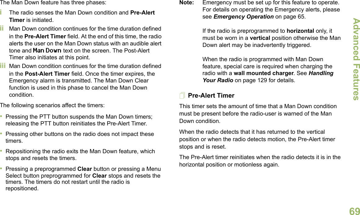 Advanced FeaturesEnglish69The Man Down feature has three phases: iThe radio senses the Man Down condition and Pre-Alert Timer is initiated. ii Man Down condition continues for the time duration defined in the Pre-Alert Timer field. At the end of this time, the radio alerts the user on the Man Down status with an audible alert tone and Man Down text on the screen. The Post-Alert Timer also initiates at this point.iii Man Down condition continues for the time duration defined in the Post-Alert Timer field. Once the timer expires, the Emergency alarm is transmitted. The Man Down Clear function is used in this phase to cancel the Man Down condition.The following scenarios affect the timers:•Pressing the PTT button suspends the Man Down timers; releasing the PTT button reinitiates the Pre-Alert Timer. •Pressing other buttons on the radio does not impact these timers.•Repositioning the radio exits the Man Down feature, which stops and resets the timers.•Pressing a preprogrammed Clear button or pressing a Menu Select button preprogrammed for Clear stops and resets the timers. The timers do not restart until the radio is repositioned.Note: Emergency must be set up for this feature to operate. For details on operating the Emergency alerts, please see Emergency Operation on page 65.If the radio is preprogrammed to horizontal only, it must be worn in a vertical position otherwise the Man Down alert may be inadvertently triggered. When the radio is programmed with Man Down feature, special care is required when charging the radio with a wall mounted charger. See Handling Your Radio on page 129 for details.Pre-Alert TimerThis timer sets the amount of time that a Man Down condition must be present before the radio-user is warned of the Man Down condition. When the radio detects that it has returned to the vertical position or when the radio detects motion, the Pre-Alert timer stops and is reset. The Pre-Alert timer reinitiates when the radio detects it is in the horizontal position or motionless again.