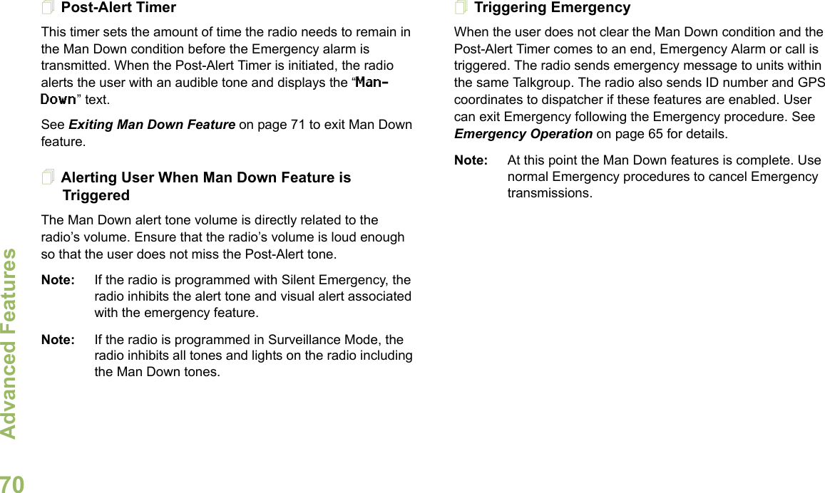Advanced FeaturesEnglish70Post-Alert TimerThis timer sets the amount of time the radio needs to remain in the Man Down condition before the Emergency alarm is transmitted. When the Post-Alert Timer is initiated, the radio alerts the user with an audible tone and displays the “Man-Down” text. See Exiting Man Down Feature on page 71 to exit Man Down feature.Alerting User When Man Down Feature is TriggeredThe Man Down alert tone volume is directly related to the radio’s volume. Ensure that the radio’s volume is loud enough so that the user does not miss the Post-Alert tone. Note: If the radio is programmed with Silent Emergency, the radio inhibits the alert tone and visual alert associated with the emergency feature.Note: If the radio is programmed in Surveillance Mode, the radio inhibits all tones and lights on the radio including the Man Down tones.Triggering EmergencyWhen the user does not clear the Man Down condition and the Post-Alert Timer comes to an end, Emergency Alarm or call is triggered. The radio sends emergency message to units within the same Talkgroup. The radio also sends ID number and GPS coordinates to dispatcher if these features are enabled. User can exit Emergency following the Emergency procedure. See Emergency Operation on page 65 for details.Note: At this point the Man Down features is complete. Use normal Emergency procedures to cancel Emergency transmissions.