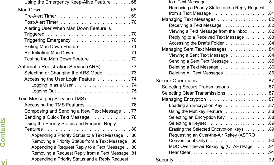 ContentsEnglishviUsing the Emergency Keep-Alive Feature  . . . . . . . 68Man Down   . . . . . . . . . . . . . . . . . . . . . . . . . . . . . . . 68Pre-Alert Timer  . . . . . . . . . . . . . . . . . . . . . . . . . . . . 69Post-Alert Timer  . . . . . . . . . . . . . . . . . . . . . . . . . . . 70Alerting User When Man Down Feature is Triggered   . . . . . . . . . . . . . . . . . . . . . . . . . . . . . . . . 70Triggering Emergency   . . . . . . . . . . . . . . . . . . . . . . 70Exiting Man Down Feature  . . . . . . . . . . . . . . . . . . . 71Re-Initiating Man Down   . . . . . . . . . . . . . . . . . . . . . 71Testing the Man Down Feature   . . . . . . . . . . . . . . . 72Automatic Registration Service (ARS)  . . . . . . . . . . 73Selecting or Changing the ARS Mode  . . . . . . . . . . 73Accessing the User Login Feature  . . . . . . . . . . . . . 74Logging In as a User  . . . . . . . . . . . . . . . . . . . . . . . 74Logging Out  . . . . . . . . . . . . . . . . . . . . . . . . . . . . . . 75Text Messaging Service (TMS)   . . . . . . . . . . . . . . . 76Accessing the TMS Features  . . . . . . . . . . . . . . . . . 76Composing and Sending a New Text Message  . . . 77Sending a Quick Text Message  . . . . . . . . . . . . . . . 78Using the Priority Status and Request Reply Features  . . . . . . . . . . . . . . . . . . . . . . . . . . . . . . . . . 80Appending a Priority Status to a Text Message . . . 80Removing a Priority Status from a Text Message  . 80Appending a Request Reply to a Text Message  . . 80Removing a Request Reply from a Text Message  81Appending a Priority Status and a Reply Request to a Text Message  . . . . . . . . . . . . . . . . . . . . . . . . .81Removing a Priority Status and a Reply Request from a Text Message  . . . . . . . . . . . . . . . . . . . . . . .81Managing Text Messages  . . . . . . . . . . . . . . . . . . . .82Receiving a Text Message  . . . . . . . . . . . . . . . . . . .82Viewing a Text Message from the Inbox   . . . . . . . .82Replying to a Received Text Message . . . . . . . . . .83Accessing the Drafts Folder  . . . . . . . . . . . . . . . . . .84Managing Sent Text Messages . . . . . . . . . . . . . . . .84Viewing a Sent Text Message  . . . . . . . . . . . . . . . .84Sending a Sent Text Message  . . . . . . . . . . . . . . . .85Deleting a Text Message  . . . . . . . . . . . . . . . . . . . .86Deleting All Text Messages  . . . . . . . . . . . . . . . . . .86Secure Operations  . . . . . . . . . . . . . . . . . . . . . . . . .  87Selecting Secure Transmissions . . . . . . . . . . . . . . .87Selecting Clear Transmissions  . . . . . . . . . . . . . . . .87Managing Encryption   . . . . . . . . . . . . . . . . . . . . . . .87Loading an Encryption Key   . . . . . . . . . . . . . . . . . .87Using the Multikey Feature . . . . . . . . . . . . . . . . . . .88Selecting an Encryption Key   . . . . . . . . . . . . . . . . .88Selecting a Keyset  . . . . . . . . . . . . . . . . . . . . . . . . .89Erasing the Selected Encryption Keys  . . . . . . . . . .89Requesting an Over-the-Air Rekey (ASTRO Conventional Only) . . . . . . . . . . . . . . . . . . . . . . . . .90MDC Over-the-Air Rekeying (OTAR) Page  . . . . . .91Hear Clear   . . . . . . . . . . . . . . . . . . . . . . . . . . . . . . .91Security   . . . . . . . . . . . . . . . . . . . . . . . . . . . . . . . . .  92