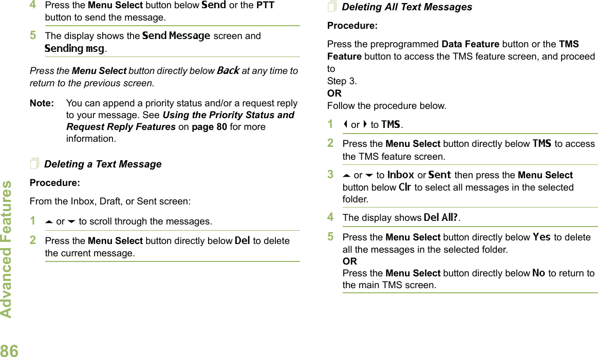 Advanced FeaturesEnglish864Press the Menu Select button below Send or the PTT button to send the message.5The display shows the Send Message screen and Sending msg.Press the Menu Select button directly below Back at any time to return to the previous screen.Note: You can append a priority status and/or a request reply to your message. See Using the Priority Status and Request Reply Features on page 80 for more information.Deleting a Text MessageProcedure:From the Inbox, Draft, or Sent screen:1U or D to scroll through the messages.2Press the Menu Select button directly below Del to delete the current message.Deleting All Text MessagesProcedure:Press the preprogrammed Data Feature button or the TMS Feature button to access the TMS feature screen, and proceed to Step 3.ORFollow the procedure below.1&lt; or &gt; to TMS.2Press the Menu Select button directly below TMS to access the TMS feature screen.3U or D to Inbox or Sent then press the Menu Select button below Clr to select all messages in the selected folder.4The display shows Del All?.5Press the Menu Select button directly below Yes to delete all the messages in the selected folder.ORPress the Menu Select button directly below No to return to the main TMS screen.