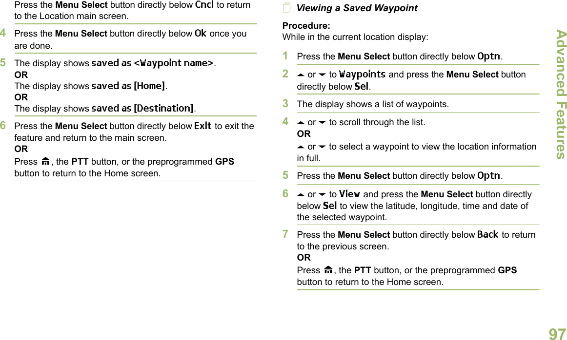 Advanced FeaturesEnglish97Press the Menu Select button directly below Cncl to return to the Location main screen.4Press the Menu Select button directly below Ok once you are done.5The display shows saved as &lt;Waypoint name&gt;.ORThe display shows saved as {Home}.ORThe display shows saved as {Destination}.6Press the Menu Select button directly below Exit to exit the feature and return to the main screen.ORPress H, the PTT button, or the preprogrammed GPS button to return to the Home screen.Viewing a Saved WaypointProcedure:While in the current location display:1Press the Menu Select button directly below Optn.2U or D to Waypoints and press the Menu Select button directly below Sel.3The display shows a list of waypoints.4U or D to scroll through the list.ORU or D to select a waypoint to view the location information in full.5Press the Menu Select button directly below Optn.6U or D to View and press the Menu Select button directly below Sel to view the latitude, longitude, time and date of the selected waypoint.7Press the Menu Select button directly below Back to return to the previous screen.ORPress H, the PTT button, or the preprogrammed GPS button to return to the Home screen.
