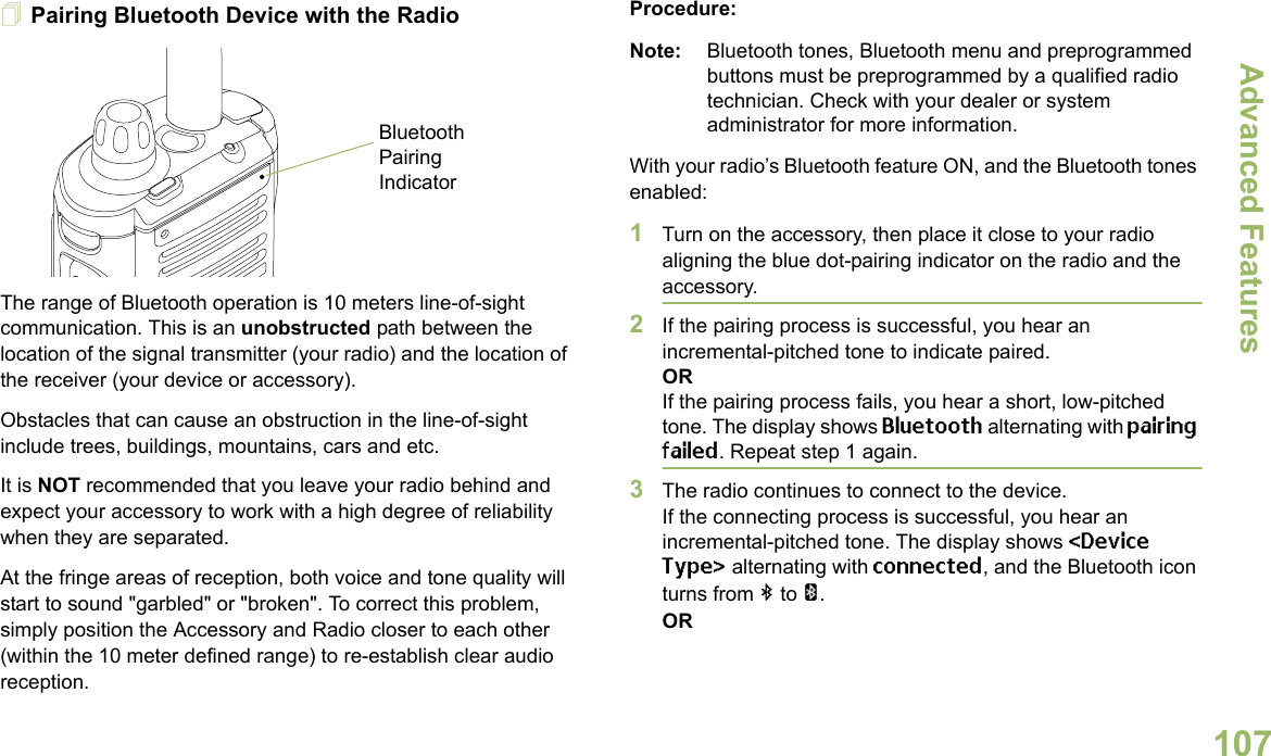 Advanced FeaturesEnglish107Pairing Bluetooth Device with the RadioThe range of Bluetooth operation is 10 meters line-of-sight communication. This is an unobstructed path between the location of the signal transmitter (your radio) and the location of the receiver (your device or accessory). Obstacles that can cause an obstruction in the line-of-sight include trees, buildings, mountains, cars and etc.It is NOT recommended that you leave your radio behind and expect your accessory to work with a high degree of reliability when they are separated.At the fringe areas of reception, both voice and tone quality will start to sound &quot;garbled&quot; or &quot;broken&quot;. To correct this problem, simply position the Accessory and Radio closer to each other (within the 10 meter defined range) to re-establish clear audio reception.Procedure:Note: Bluetooth tones, Bluetooth menu and preprogrammed buttons must be preprogrammed by a qualified radio technician. Check with your dealer or system administrator for more information.With your radio’s Bluetooth feature ON, and the Bluetooth tones enabled:1Turn on the accessory, then place it close to your radio aligning the blue dot-pairing indicator on the radio and the accessory.2If the pairing process is successful, you hear an incremental-pitched tone to indicate paired. ORIf the pairing process fails, you hear a short, low-pitched tone. The display shows Bluetooth alternating with pairing failed. Repeat step 1 again.3The radio continues to connect to the device. If the connecting process is successful, you hear an incremental-pitched tone. The display shows &lt;Device Type&gt; alternating with connected, and the Bluetooth icon turns from b to a.ORBluetooth Pairing Indicator