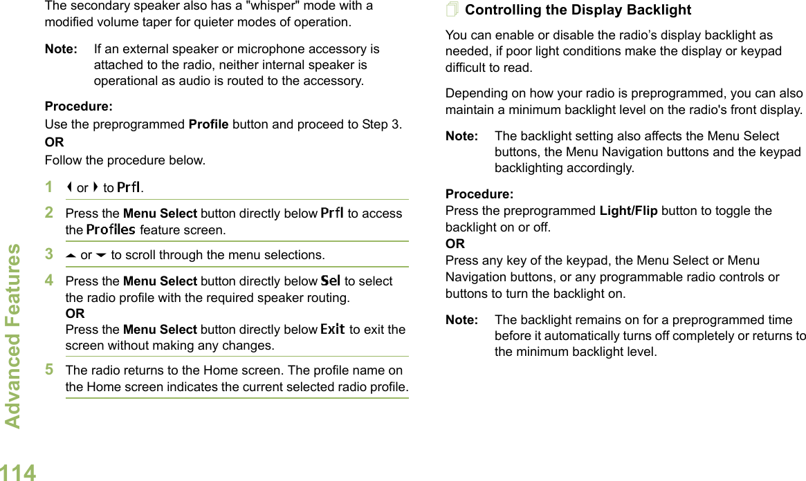 Advanced FeaturesEnglish114The secondary speaker also has a &quot;whisper&quot; mode with a modified volume taper for quieter modes of operation. Note: If an external speaker or microphone accessory is attached to the radio, neither internal speaker is operational as audio is routed to the accessory.Procedure: Use the preprogrammed Profile button and proceed to Step 3.ORFollow the procedure below.1&lt; or &gt; to Prfl.2Press the Menu Select button directly below Prfl to access the Profiles feature screen.3U or D to scroll through the menu selections.4Press the Menu Select button directly below Sel to select the radio profile with the required speaker routing.ORPress the Menu Select button directly below Exit to exit the screen without making any changes.5The radio returns to the Home screen. The profile name on the Home screen indicates the current selected radio profile.Controlling the Display BacklightYou can enable or disable the radio’s display backlight as needed, if poor light conditions make the display or keypad difficult to read.Depending on how your radio is preprogrammed, you can also maintain a minimum backlight level on the radio&apos;s front display.Note: The backlight setting also affects the Menu Select buttons, the Menu Navigation buttons and the keypad backlighting accordingly.Procedure: Press the preprogrammed Light/Flip button to toggle the backlight on or off.ORPress any key of the keypad, the Menu Select or Menu Navigation buttons, or any programmable radio controls or buttons to turn the backlight on.Note: The backlight remains on for a preprogrammed time before it automatically turns off completely or returns to the minimum backlight level.