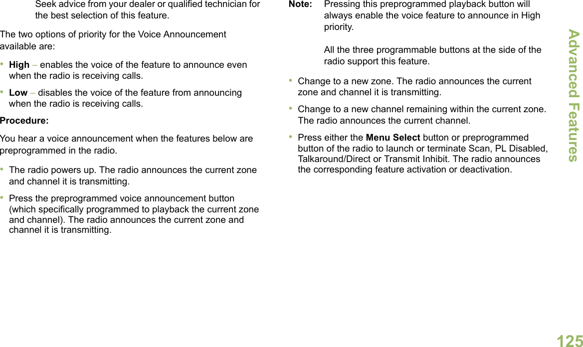 Advanced FeaturesEnglish125Seek advice from your dealer or qualified technician for the best selection of this feature.The two options of priority for the Voice Announcement available are:•High – enables the voice of the feature to announce even when the radio is receiving calls.•Low – disables the voice of the feature from announcing when the radio is receiving calls.Procedure:You hear a voice announcement when the features below are preprogrammed in the radio.•The radio powers up. The radio announces the current zone and channel it is transmitting.•Press the preprogrammed voice announcement button (which specifically programmed to playback the current zone and channel). The radio announces the current zone and channel it is transmitting.Note: Pressing this preprogrammed playback button will always enable the voice feature to announce in High priority.All the three programmable buttons at the side of the radio support this feature.•Change to a new zone. The radio announces the current zone and channel it is transmitting.•Change to a new channel remaining within the current zone. The radio announces the current channel.•Press either the Menu Select button or preprogrammed button of the radio to launch or terminate Scan, PL Disabled, Talkaround/Direct or Transmit Inhibit. The radio announces the corresponding feature activation or deactivation. 