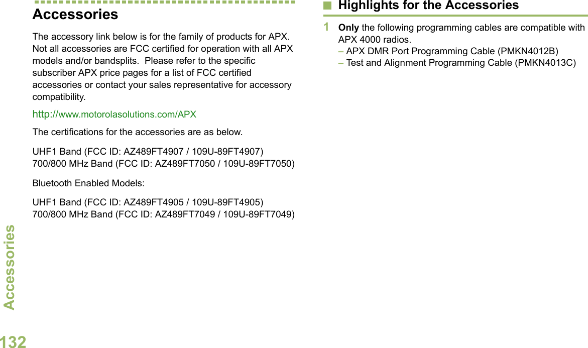 AccessoriesEnglish132AccessoriesThe accessory link below is for the family of products for APX. Not all accessories are FCC certified for operation with all APX models and/or bandsplits.  Please refer to the specific subscriber APX price pages for a list of FCC certified accessories or contact your sales representative for accessory compatibility. http://www.motorolasolutions.com/APX The certifications for the accessories are as below.UHF1 Band (FCC ID: AZ489FT4907 / 109U-89FT4907)700/800 MHz Band (FCC ID: AZ489FT7050 / 109U-89FT7050)Bluetooth Enabled Models:UHF1 Band (FCC ID: AZ489FT4905 / 109U-89FT4905)700/800 MHz Band (FCC ID: AZ489FT7049 / 109U-89FT7049)Highlights for the Accessories1Only the following programming cables are compatible with APX 4000 radios. – APX DMR Port Programming Cable (PMKN4012B)– Test and Alignment Programming Cable (PMKN4013C)