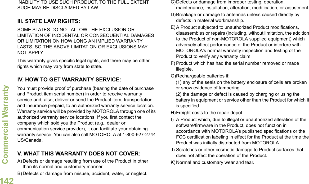 Commercial WarrantyEnglish142INABILITY TO USE SUCH PRODUCT, TO THE FULL EXTENT SUCH MAY BE DISCLAIMED BY LAW.III. STATE LAW RIGHTS:SOME STATES DO NOT ALLOW THE EXCLUSION OR LIMITATION OF INCIDENTAL OR CONSEQUENTIAL DAMAGES OR LIMITATION ON HOW LONG AN IMPLIED WARRANTY LASTS, SO THE ABOVE LIMITATION OR EXCLUSIONS MAY NOT APPLY. This warranty gives specific legal rights, and there may be other rights which may vary from state to state.IV. HOW TO GET WARRANTY SERVICE:You must provide proof of purchase (bearing the date of purchase and Product item serial number) in order to receive warranty service and, also, deliver or send the Product item, transportation and insurance prepaid, to an authorized warranty service location. Warranty service will be provided by MOTOROLA through one of its authorized warranty service locations. If you first contact the company which sold you the Product (e.g., dealer or communication service provider), it can facilitate your obtaining warranty service. You can also call MOTOROLA at 1-800-927-2744 US/Canada.V. WHAT THIS WARRANTY DOES NOT COVER:A) Defects or damage resulting from use of the Product in other than its normal and customary manner.B) Defects or damage from misuse, accident, water, or neglect.C)Defects or damage from improper testing, operation, maintenance, installation, alteration, modification, or adjustment.D)Breakage or damage to antennas unless caused directly by defects in material workmanship.E) A Product subjected to unauthorized Product modifications, disassembles or repairs (including, without limitation, the addition to the Product of non-MOTOROLA supplied equipment) which adversely affect performance of the Product or interfere with MOTOROLA&apos;s normal warranty inspection and testing of the Product to verify any warranty claim.F) Product which has had the serial number removed or made illegible.G)Rechargeable batteries if:(1) any of the seals on the battery enclosure of cells are broken or show evidence of tampering.(2) the damage or defect is caused by charging or using the battery in equipment or service other than the Product for which it is specified.H)Freight costs to the repair depot.I) A Product which, due to illegal or unauthorized alteration of the software/firmware in the Product, does not function in accordance with MOTOROLA’s published specifications or the FCC certification labeling in effect for the Product at the time the Product was initially distributed from MOTOROLA.J) Scratches or other cosmetic damage to Product surfaces that does not affect the operation of the Product.K) Normal and customary wear and tear.