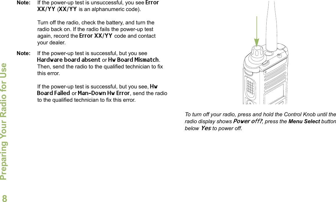 Preparing Your Radio for UseEnglish8Note: If the power-up test is unsuccessful, you see Error XX/YY (XX/YY is an alphanumeric code).Turn off the radio, check the battery, and turn the radio back on. If the radio fails the power-up test again, record the Error XX/YY code and contact your dealer.Note: If the power-up test is successful, but you see Hardware board absent or Hw Board Mismatch. Then, send the radio to the qualified technician to fix this error.If the power-up test is successful, but you see, Hw Board Failed or Man-Down Hw Error, send the radio to the qualified technician to fix this error.To turn off your radio, press and hold the Control Knob until the radio display shows Power off?, press the Menu Select button below Yes to power off.