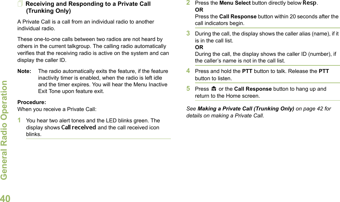 General Radio OperationEnglish40Receiving and Responding to a Private Call (Trunking Only)A Private Call is a call from an individual radio to another individual radio.These one-to-one calls between two radios are not heard by others in the current talkgroup. The calling radio automatically verifies that the receiving radio is active on the system and can display the caller ID.Note: The radio automatically exits the feature, if the feature inactivity timer is enabled, when the radio is left idle and the timer expires. You will hear the Menu Inactive Exit Tone upon feature exit.Procedure:When you receive a Private Call:1You hear two alert tones and the LED blinks green. The display shows Call received and the call received icon blinks.2Press the Menu Select button directly below Resp.ORPress the Call Response button within 20 seconds after the call indicators begin.3During the call, the display shows the caller alias (name), if it is in the call list.ORDuring the call, the display shows the caller ID (number), if the caller’s name is not in the call list.4Press and hold the PTT button to talk. Release the PTT button to listen.5Press H or the Call Response button to hang up and return to the Home screen.See Making a Private Call (Trunking Only) on page 42 for details on making a Private Call.