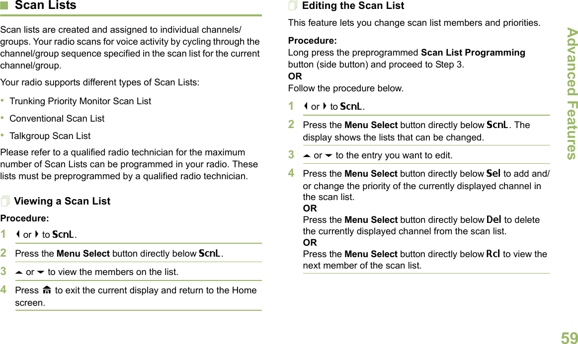 Advanced FeaturesEnglish59Scan ListsScan lists are created and assigned to individual channels/groups. Your radio scans for voice activity by cycling through the channel/group sequence specified in the scan list for the current channel/group. Your radio supports different types of Scan Lists: •Trunking Priority Monitor Scan List•Conventional Scan List•Talkgroup Scan ListPlease refer to a qualified radio technician for the maximum number of Scan Lists can be programmed in your radio. These lists must be preprogrammed by a qualified radio technician.Viewing a Scan ListProcedure:1&lt; or &gt; to ScnL.2Press the Menu Select button directly below ScnL.3U or D to view the members on the list.4Press H to exit the current display and return to the Home screen.Editing the Scan ListThis feature lets you change scan list members and priorities.Procedure:Long press the preprogrammed Scan List Programming button (side button) and proceed to Step 3.ORFollow the procedure below.1&lt; or &gt; to ScnL.2Press the Menu Select button directly below ScnL. The display shows the lists that can be changed.3U or D to the entry you want to edit.4Press the Menu Select button directly below Sel to add and/or change the priority of the currently displayed channel in the scan list.ORPress the Menu Select button directly below Del to delete the currently displayed channel from the scan list.ORPress the Menu Select button directly below Rcl to view the next member of the scan list.