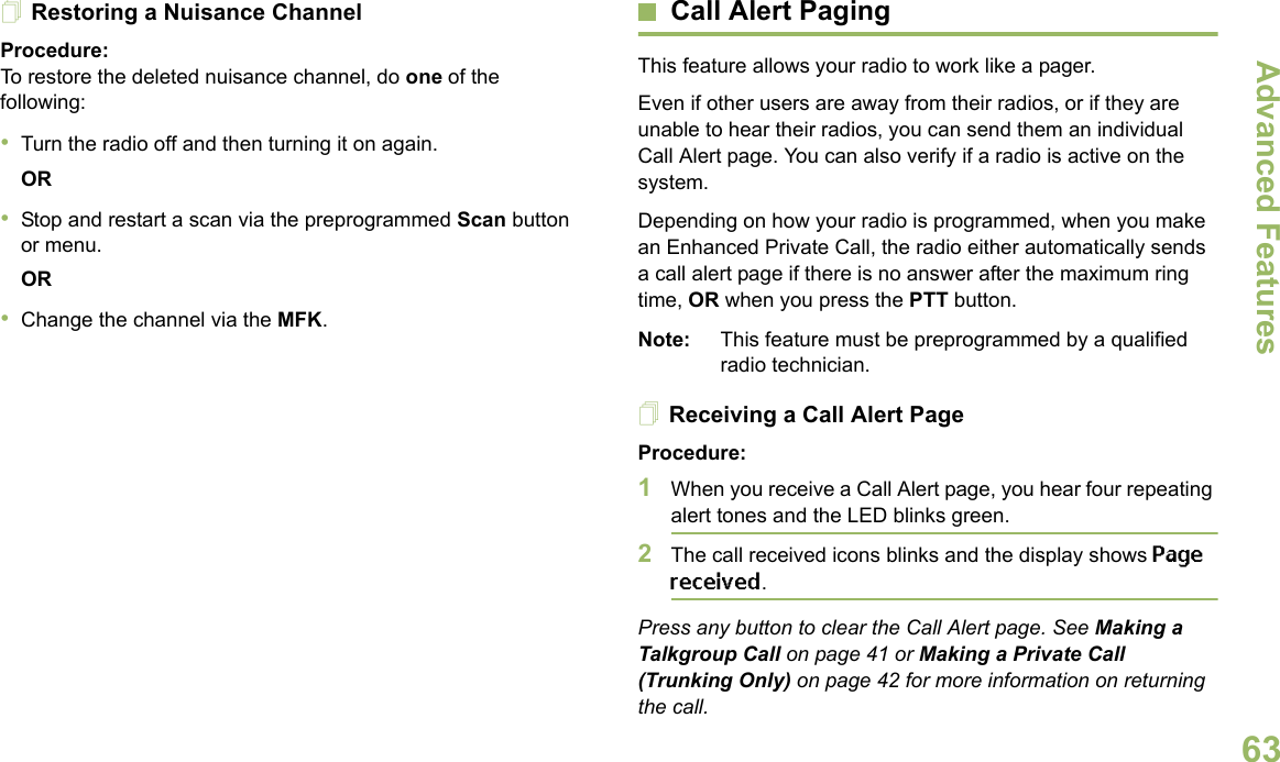 Advanced FeaturesEnglish63Restoring a Nuisance ChannelProcedure: To restore the deleted nuisance channel, do one of the following:•Turn the radio off and then turning it on again. OR•Stop and restart a scan via the preprogrammed Scan button or menu. OR•Change the channel via the MFK.Call Alert PagingThis feature allows your radio to work like a pager. Even if other users are away from their radios, or if they are unable to hear their radios, you can send them an individual Call Alert page. You can also verify if a radio is active on the system.Depending on how your radio is programmed, when you make an Enhanced Private Call, the radio either automatically sends a call alert page if there is no answer after the maximum ring time, OR when you press the PTT button. Note: This feature must be preprogrammed by a qualified radio technician.Receiving a Call Alert PageProcedure:1When you receive a Call Alert page, you hear four repeating alert tones and the LED blinks green. 2The call received icons blinks and the display shows Page received.Press any button to clear the Call Alert page. See Making a Talkgroup Call on page 41 or Making a Private Call (Trunking Only) on page 42 for more information on returning the call.