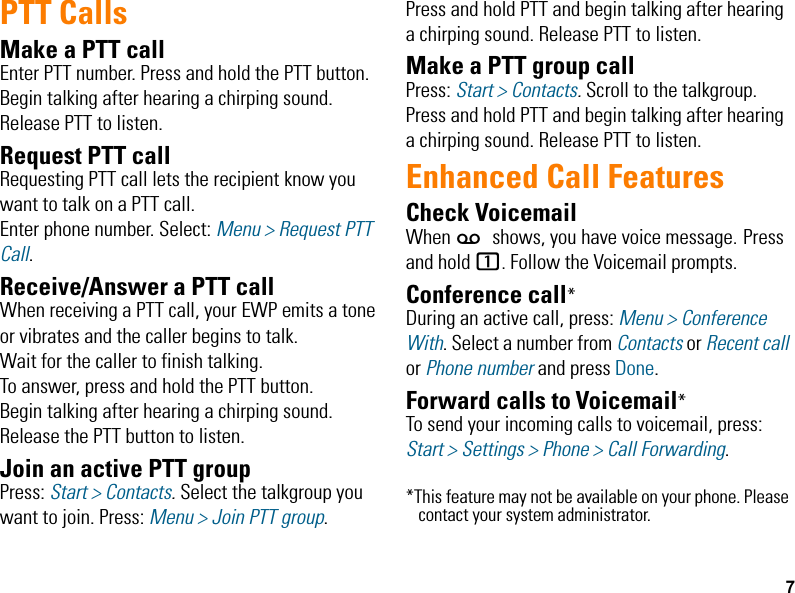 7PTT CallsMake a PTT callEnter PTT number. Press and hold the PTT button. Begin talking after hearing a chirping sound. Release PTT to listen.Request PTT callRequesting PTT call lets the recipient know you want to talk on a PTT call. Enter phone number. Select: Menu &gt; Request PTT Call.Receive/Answer a PTT callWhen receiving a PTT call, your EWP emits a tone or vibrates and the caller begins to talk. Wait for the caller to finish talking. To answer, press and hold the PTT button. Begin talking after hearing a chirping sound. Release the PTT button to listen.Join an active PTT groupPress: Start &gt; Contacts. Select the talkgroup you want to join. Press: Menu &gt; Join PTT group. Press and hold PTT and begin talking after hearing a chirping sound. Release PTT to listen.Make a PTT group callPress: Start &gt; Contacts. Scroll to the talkgroup. Press and hold PTT and begin talking after hearing a chirping sound. Release PTT to listen.Enhanced Call FeaturesCheck VoicemailWhen w shows, you have voice message. Press and hold 1. Follow the Voicemail prompts.Conference call*During an active call, press: Menu &gt; Conference With. Select a number from Contacts or Recent call or Phone number and press Done.Forward calls to Voicemail*To send your incoming calls to voicemail, press: Start &gt; Settings &gt; Phone &gt; Call Forwarding. *This feature may not be available on your phone. Please contact your system administrator.EWP2000_3000_QSG.book  Page 7  Monday, April 30, 2012  4:10 PM