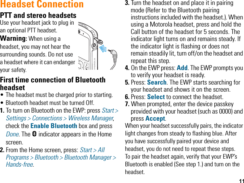 11Headset ConnectionPTT and stereo headsetsUse your headset jack to plug in an optional PTT headset.Warning: When using a headset, you may not hear the surrounding sounds. Do not use a headset where it can endanger your safety.First time connection of Bluetooth headset• The headset must be charged prior to starting.• Bluetooth headset must be turned Off. 1. To turn on Bluetooth on the EWP: press Start &gt; Settings &gt; Connections &gt; Wireless Manager, check the Enable Bluetooth box and press Done. The h indicator appears in the Home screen.2. From the Home screen, press: Start &gt; All Programs &gt; Bluetooth &gt; Bluetooth Manager &gt; Hands-free. 3. Turn the headset on and place it in pairing mode (Refer to the Bluetooth pairing instructions included with the headset.). When using a Motorola headset, press and hold the Call button of the headset for 5 seconds. The indicator light turns on and remains steady. If the indicator light is flashing or does not remain steadily lit, turn off/on the headset and repeat this step.4. On the EWP press: Add. The EWP prompts you to verify your headset is ready.5. Press: Search. The EWP starts searching for your headset and shows it on the screen.6. Press: Select to connect the headset. 7. When prompted, enter the device passkey provided with your headset (such as 0000) and press Accept.When your headset successfully pairs, the indicator light changes from steady to flashing blue. After you have successfully paired your device and headset, you do not need to repeat these steps. To pair the headset again, verify that your EWP’s Bluetooth is enabled (See step 1.) and turn on the headset.EWP2000_3000_QSG.book  Page 11  Monday, April 30, 2012  4:10 PM