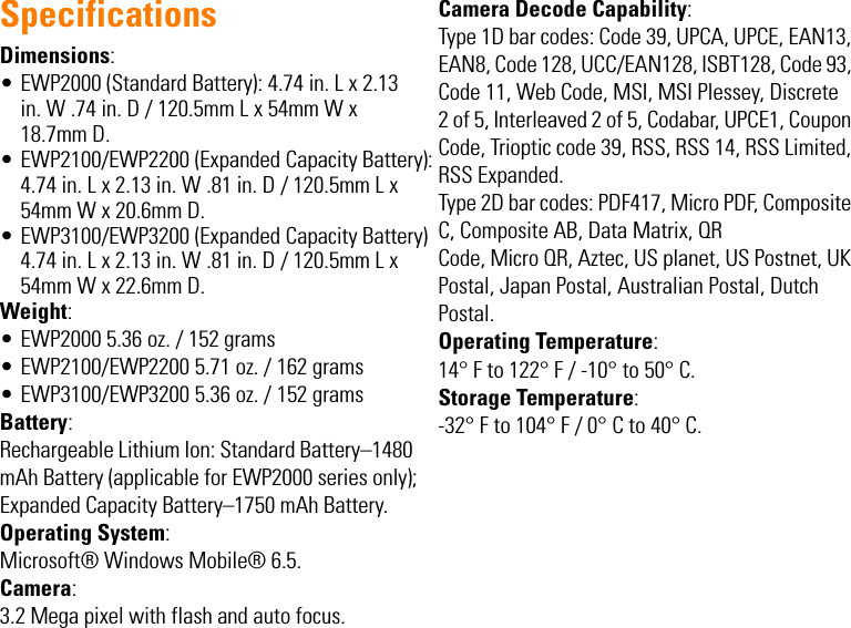 SpecificationsDimensions:• EWP2000 (Standard Battery): 4.74 in. L x 2.13 in. W .74 in. D / 120.5mm L x 54mm W x 18.7mm D.• EWP2100/EWP2200 (Expanded Capacity Battery): 4.74 in. L x 2.13 in. W .81 in. D / 120.5mm L x 54mm W x 20.6mm D. • EWP3100/EWP3200 (Expanded Capacity Battery) 4.74 in. L x 2.13 in. W .81 in. D / 120.5mm L x 54mm W x 22.6mm D.Weight:• EWP2000 5.36 oz. / 152 grams• EWP2100/EWP2200 5.71 oz. / 162 grams•EWP3100/EWP3200 5.36 oz. / 152 gramsBattery:Rechargeable Lithium Ion: Standard Battery–1480 mAh Battery (applicable for EWP2000 series only);Expanded Capacity Battery–1750 mAh Battery.Operating System:Microsoft® Windows Mobile® 6.5. Camera:3.2 Mega pixel with flash and auto focus.Camera Decode Capability:Type 1D bar codes: Code 39, UPCA, UPCE, EAN13, EAN8, Code 128, UCC/EAN128, ISBT128, Code 93, Code 11, Web Code, MSI, MSI Plessey, Discrete2 of 5, Interleaved 2 of 5, Codabar, UPCE1, Coupon Code, Trioptic code 39, RSS, RSS 14, RSS Limited, RSS Expanded. Type 2D bar codes: PDF417, Micro PDF, Composite C, Composite AB, Data Matrix, QRCode, Micro QR, Aztec, US planet, US Postnet, UK Postal, Japan Postal, Australian Postal, Dutch Postal.Operating Temperature:14° F to 122° F / -10° to 50° C.Storage Temperature:-32° F to 104° F / 0° C to 40° C.EWP2000_3000_QSG.book  Page -3  Monday, April 30, 2012  4:10 PM