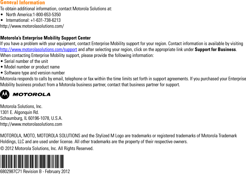 General InformationTo obtain additional information, contact Motorola Solutions at:• North America:1-800-653-5350• International: +1-631-738-6213http://www.motorolasolutions.com/Motorola’s Enterprise Mobility Support Center If you have a problem with your equipment, contact Enterprise Mobility support for your region. Contact information is available by visiting http://www.motorolasolutions.com/support and after selecting your region, click on the appropriate link under Support for Business.When contacting Enterprise Mobility support, please provide the following information:• Serial number of the unit• Model number or product name• Software type and version numberMotorola responds to calls by email, telephone or fax within the time limits set forth in support agreements. If you purchased your Enterprise Mobility business product from a Motorola business partner, contact that business partner for support.ABMotorola Solutions, Inc.1301 E. Algonquin Rd.Schaumburg, IL 60196-1078, U.S.A.http://www.motorolasolutions.comMOTOROLA, MOTO, MOTOROLA SOLUTIONS and the Stylized M Logo are trademarks or registered trademarks of Motorola Trademark Holdings, LLC and are used under license. All other trademarks are the property of their respective owners.© 2012 Motorola Solutions, Inc. All Rights Reserved. @6802987C34@6802987C71 Revision B - February 2012EWP2000_3000_QSG.book  Page -2  Monday, April 30, 2012  4:10 PM