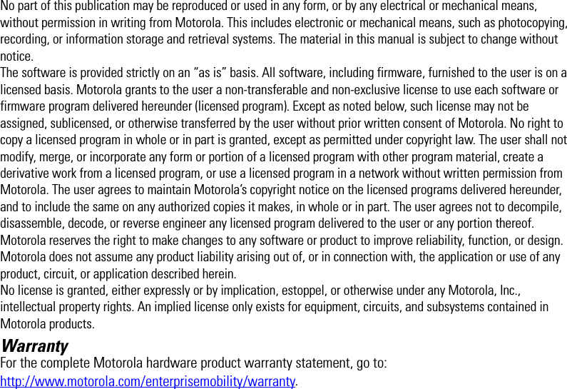 No part of this publication may be reproduced or used in any form, or by any electrical or mechanical means, without permission in writing from Motorola. This includes electronic or mechanical means, such as photocopying, recording, or information storage and retrieval systems. The material in this manual is subject to change without notice.The software is provided strictly on an “as is” basis. All software, including firmware, furnished to the user is on a licensed basis. Motorola grants to the user a non-transferable and non-exclusive license to use each software or firmware program delivered hereunder (licensed program). Except as noted below, such license may not be assigned, sublicensed, or otherwise transferred by the user without prior written consent of Motorola. No right to copy a licensed program in whole or in part is granted, except as permitted under copyright law. The user shall not modify, merge, or incorporate any form or portion of a licensed program with other program material, create a derivative work from a licensed program, or use a licensed program in a network without written permission from Motorola. The user agrees to maintain Motorola’s copyright notice on the licensed programs delivered hereunder, and to include the same on any authorized copies it makes, in whole or in part. The user agrees not to decompile, disassemble, decode, or reverse engineer any licensed program delivered to the user or any portion thereof.Motorola reserves the right to make changes to any software or product to improve reliability, function, or design.Motorola does not assume any product liability arising out of, or in connection with, the application or use of any product, circuit, or application described herein.No license is granted, either expressly or by implication, estoppel, or otherwise under any Motorola, Inc., intellectual property rights. An implied license only exists for equipment, circuits, and subsystems contained in Motorola products.WarrantyFor the complete Motorola hardware product warranty statement, go to:http://www.motorola.com/enterprisemobility/warranty.EWP2000_3000_QSG.book  Page -1  Monday, April 30, 2012  4:10 PM