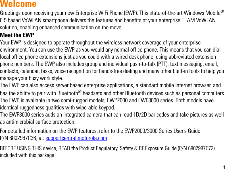 1WelcomeGreetings upon receiving your new Enterprise WiFi Phone (EWP). This state-of-the-art Windows Mobile® 6.5 based VoWLAN smartphone delivers the features and benefits of your enterprise TEAM VoWLAN solution, enabling enhanced communication on the move.Meet the EWPYour EWP is designed to operate throughout the wireless network coverage of your enterprise environment. You can use the EWP as you would any normal office phone. This means that you can dial local office phone extensions just as you could with a wired desk phone, using abbreviated extension phone numbers. The EWP also includes group and individual push-to-talk (PTT), text messaging, email, contacts, calendar, tasks, voice recognition for hands-free dialing and many other built-in tools to help you manage your busy work style. The EWP can also access server based enterprise applications, a standard mobile Internet browser, and has the ability to pair with Bluetooth® headsets and other Bluetooth devices such as personal computers.The EWP is available in two semi-rugged models; EWP2000 and EWP3000 series. Both models have identical ruggedness qualities with wipe-able keypad.The EWP3000 series adds an integrated camera that can read 1D/2D bar codes and take pictures as well as antimicrobial surface protection.For detailed information on the EWP features, refer to the EWP2000/3000 Series User’s GuideP/N 6802987C36, at: supportcentral.motorola.comBEFORE USING THIS device, READ the Product Regulatory, Safety &amp; RF Exposure Guide (P/N 6802987C72) included with this package.EWP2000_3000_QSG.book  Page 1  Monday, April 30, 2012  4:10 PM