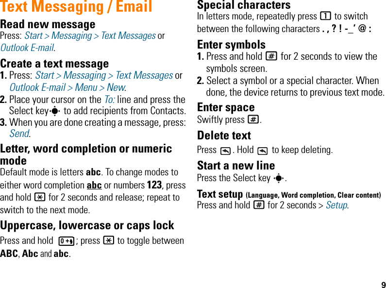 9Text Messaging / EmailRead new messagePress: Start &gt; Messaging &gt; Text Messages or Outlook E-mail.Create a text message1. Press: Start &gt; Messaging &gt; Text Messages or Outlook E-mail &gt; Menu &gt; New.2. Place your cursor on the To: line and press the Select keys to add recipients from Contacts.3. When you are done creating a message, press: Send.Letter, word completion or numeric modeDefault mode is letters abc. To change modes to either word completion abc or numbers 123, press and hold * for 2 seconds and release; repeat to switch to the next mode.Uppercase, lowercase or caps lockPress and hold  ; press * to toggle between ABC, Abc and abc.Special charactersIn letters mode, repeatedly press 1 to switch between the following characters . , ? ! -_’ @ :Enter symbols1. Press and hold # for 2 seconds to view the symbols screen.2. Select a symbol or a special character. When done, the device returns to previous text mode.Enter spaceSwiftly press #.Delete textPress  . Hold   to keep deleting.Start a new linePress the Select key s.Text setup (Language, Word completion, Clear content)Press and hold # for 2 seconds &gt; Setup.0 +