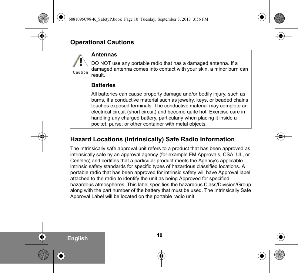 10EnglishOperational CautionsHazard Locations (Intrinsically) Safe Radio InformationThe Intrinsically safe approval unit refers to a product that has been approved as intrinsically safe by an approval agency (for example FM Approvals, CSA, UL, or Cenelec) and certifies that a particular product meets the Agency&apos;s applicable intrinsic safety standards for specific types of hazardous classified locations. A portable radio that has been approved for intrinsic safety will have Approval label attached to the radio to identify the unit as being Approved for specified hazardous atmospheres. This label specifies the hazardous Class/Division/Group along with the part number of the battery that must be used. The Intrinsically Safe Approval Label will be located on the portable radio unit.AntennasDO NOT use any portable radio that has a damaged antenna. If a damaged antenna comes into contact with your skin, a minor burn can result.BatteriesAll batteries can cause property damage and/or bodily injury, such as burns, if a conductive material such as jewelry, keys, or beaded chains touches exposed terminals. The conductive material may complete an electrical circuit (short circuit) and become quite hot. Exercise care in handling any charged battery, particularly when placing it inside a pocket, purse, or other container with metal objects.C a u t i o n6881095C98-K_SafetyP.book  Page 10  Tuesday, September 3, 2013  3:56 PM