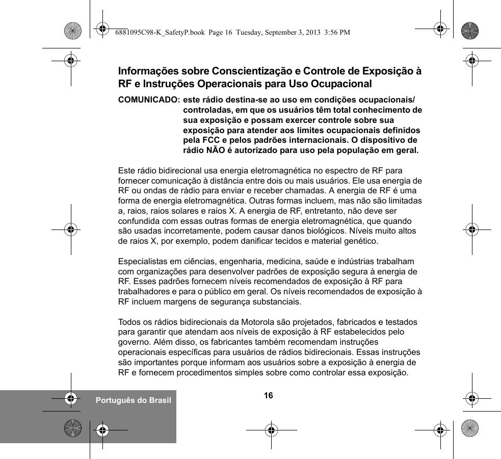 16Português do BrasilInformações sobre Conscientização e Controle de Exposição à RF e Instruções Operacionais para Uso Ocupacional COMUNICADO: este rádio destina-se ao uso em condições ocupacionais/controladas, em que os usuários têm total conhecimento de sua exposição e possam exercer controle sobre sua exposição para atender aos limites ocupacionais definidos pela FCC e pelos padrões internacionais. O dispositivo de rádio NÃO é autorizado para uso pela população em geral.Este rádio bidirecional usa energia eletromagnética no espectro de RF para fornecer comunicação à distância entre dois ou mais usuários. Ele usa energia de RF ou ondas de rádio para enviar e receber chamadas. A energia de RF é uma forma de energia eletromagnética. Outras formas incluem, mas não são limitadas a, raios, raios solares e raios X. A energia de RF, entretanto, não deve ser confundida com essas outras formas de energia eletromagnética, que quando são usadas incorretamente, podem causar danos biológicos. Níveis muito altos de raios X, por exemplo, podem danificar tecidos e material genético. Especialistas em ciências, engenharia, medicina, saúde e indústrias trabalham com organizações para desenvolver padrões de exposição segura à energia de RF. Esses padrões fornecem níveis recomendados de exposição à RF para trabalhadores e para o público em geral. Os níveis recomendados de exposição à RF incluem margens de segurança substanciais.Todos os rádios bidirecionais da Motorola são projetados, fabricados e testados para garantir que atendam aos níveis de exposição à RF estabelecidos pelo governo. Além disso, os fabricantes também recomendam instruções operacionais específicas para usuários de rádios bidirecionais. Essas instruções são importantes porque informam aos usuários sobre a exposição à energia de RF e fornecem procedimentos simples sobre como controlar essa exposição.6881095C98-K_SafetyP.book  Page 16  Tuesday, September 3, 2013  3:56 PM