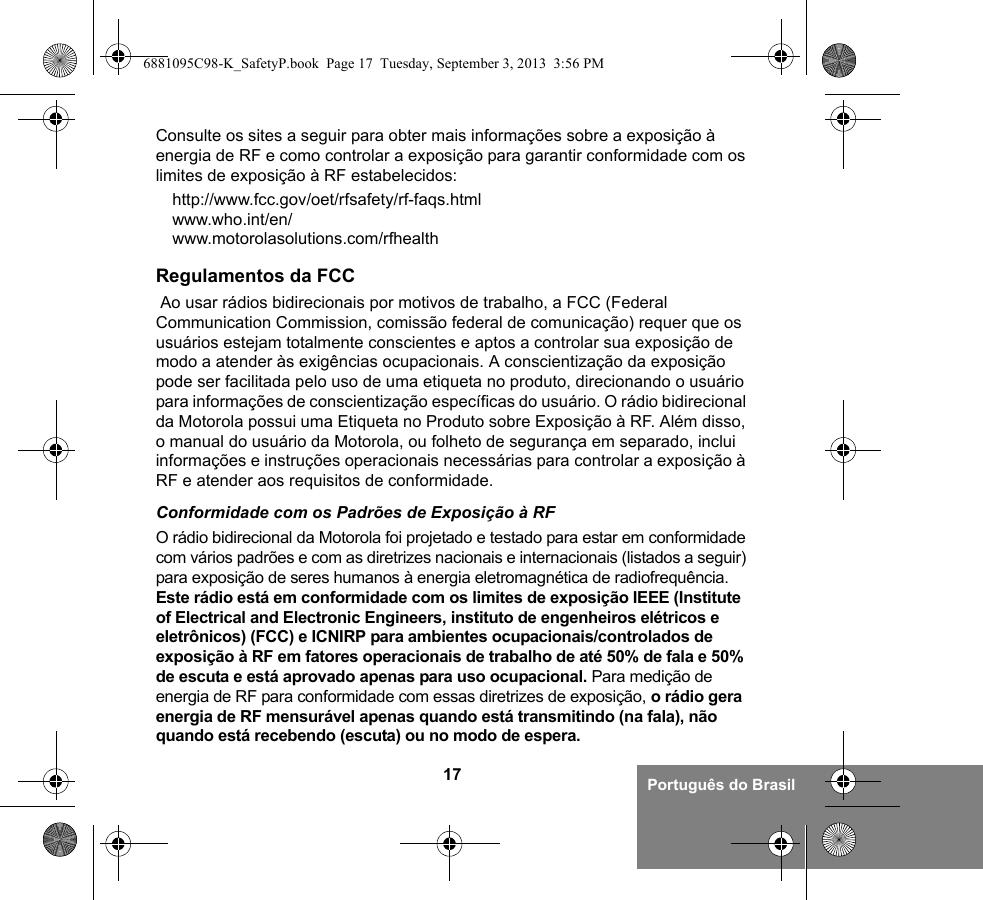 17 Português do BrasilConsulte os sites a seguir para obter mais informações sobre a exposição à energia de RF e como controlar a exposição para garantir conformidade com os limites de exposição à RF estabelecidos:http://www.fcc.gov/oet/rfsafety/rf-faqs.html www.who.int/en/www.motorolasolutions.com/rfhealth Regulamentos da FCC Ao usar rádios bidirecionais por motivos de trabalho, a FCC (Federal Communication Commission, comissão federal de comunicação) requer que os usuários estejam totalmente conscientes e aptos a controlar sua exposição de modo a atender às exigências ocupacionais. A conscientização da exposição pode ser facilitada pelo uso de uma etiqueta no produto, direcionando o usuário para informações de conscientização específicas do usuário. O rádio bidirecional da Motorola possui uma Etiqueta no Produto sobre Exposição à RF. Além disso, o manual do usuário da Motorola, ou folheto de segurança em separado, inclui informações e instruções operacionais necessárias para controlar a exposição à RF e atender aos requisitos de conformidade. Conformidade com os Padrões de Exposição à RFO rádio bidirecional da Motorola foi projetado e testado para estar em conformidade com vários padrões e com as diretrizes nacionais e internacionais (listados a seguir) para exposição de seres humanos à energia eletromagnética de radiofrequência. Este rádio está em conformidade com os limites de exposição IEEE (Institute of Electrical and Electronic Engineers, instituto de engenheiros elétricos e eletrônicos) (FCC) e ICNIRP para ambientes ocupacionais/controlados de exposição à RF em fatores operacionais de trabalho de até 50% de fala e 50% de escuta e está aprovado apenas para uso ocupacional. Para medição de energia de RF para conformidade com essas diretrizes de exposição, o rádio gera energia de RF mensurável apenas quando está transmitindo (na fala), não quando está recebendo (escuta) ou no modo de espera.6881095C98-K_SafetyP.book  Page 17  Tuesday, September 3, 2013  3:56 PM