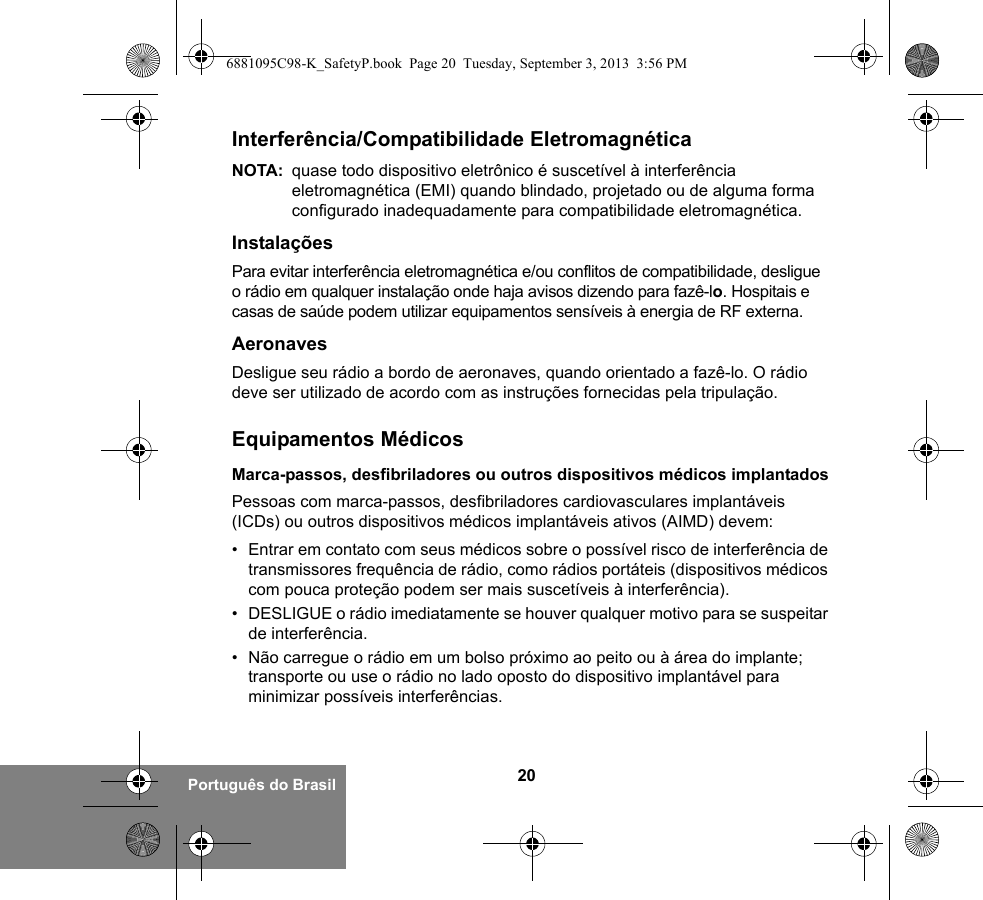 20Português do BrasilInterferência/Compatibilidade EletromagnéticaNOTA: quase todo dispositivo eletrônico é suscetível à interferência eletromagnética (EMI) quando blindado, projetado ou de alguma forma configurado inadequadamente para compatibilidade eletromagnética.InstalaçõesPara evitar interferência eletromagnética e/ou conflitos de compatibilidade, desligue o rádio em qualquer instalação onde haja avisos dizendo para fazê-lo. Hospitais e casas de saúde podem utilizar equipamentos sensíveis à energia de RF externa.AeronavesDesligue seu rádio a bordo de aeronaves, quando orientado a fazê-lo. O rádio deve ser utilizado de acordo com as instruções fornecidas pela tripulação.Equipamentos MédicosMarca-passos, desfibriladores ou outros dispositivos médicos implantadosPessoas com marca-passos, desfibriladores cardiovasculares implantáveis (ICDs) ou outros dispositivos médicos implantáveis ativos (AIMD) devem:• Entrar em contato com seus médicos sobre o possível risco de interferência de transmissores frequência de rádio, como rádios portáteis (dispositivos médicos com pouca proteção podem ser mais suscetíveis à interferência).• DESLIGUE o rádio imediatamente se houver qualquer motivo para se suspeitar de interferência.• Não carregue o rádio em um bolso próximo ao peito ou à área do implante; transporte ou use o rádio no lado oposto do dispositivo implantável para minimizar possíveis interferências.6881095C98-K_SafetyP.book  Page 20  Tuesday, September 3, 2013  3:56 PM