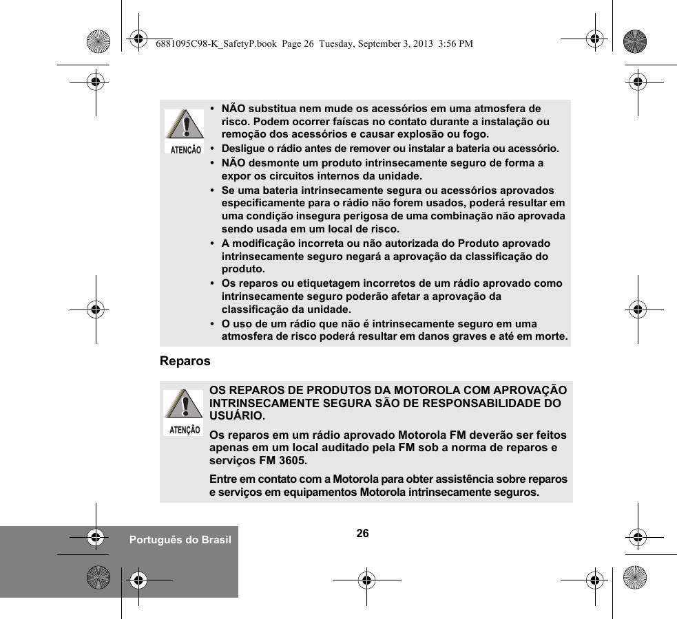 26Português do BrasilReparos• NÃO substitua nem mude os acessórios em uma atmosfera de risco. Podem ocorrer faíscas no contato durante a instalação ou remoção dos acessórios e causar explosão ou fogo.• Desligue o rádio antes de remover ou instalar a bateria ou acessório.• NÃO desmonte um produto intrinsecamente seguro de forma a expor os circuitos internos da unidade.• Se uma bateria intrinsecamente segura ou acessórios aprovados especificamente para o rádio não forem usados, poderá resultar em uma condição insegura perigosa de uma combinação não aprovada sendo usada em um local de risco.• A modificação incorreta ou não autorizada do Produto aprovado intrinsecamente seguro negará a aprovação da classificação do produto.• Os reparos ou etiquetagem incorretos de um rádio aprovado como intrinsecamente seguro poderão afetar a aprovação da classificação da unidade.• O uso de um rádio que não é intrinsecamente seguro em uma atmosfera de risco poderá resultar em danos graves e até em morte.OS REPAROS DE PRODUTOS DA MOTOROLA COM APROVAÇÃO INTRINSECAMENTE SEGURA SÃO DE RESPONSABILIDADE DO USUÁRIO.Os reparos em um rádio aprovado Motorola FM deverão ser feitos apenas em um local auditado pela FM sob a norma de reparos e serviços FM 3605. Entre em contato com a Motorola para obter assistência sobre reparos e serviços em equipamentos Motorola intrinsecamente seguros. ATENÇÃOATENÇÃO6881095C98-K_SafetyP.book  Page 26  Tuesday, September 3, 2013  3:56 PM