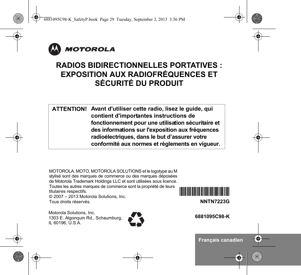 Français canadienRADIOS BIDIRECTIONNELLES PORTATIVES : EXPOSITION AUX RADIOFRÉQUENCES ET SÉCURITÉ DU PRODUITAvant d&apos;utiliser cette radio, lisez le guide, qui contient d&apos;importantes instructions de fonctionnement pour une utilisation sécuritaire et des informations sur l&apos;exposition aux fréquences radioélectriques, dans le but d’assurer votre conformité aux normes et règlements en vigueur.Motorola Solutions, Inc. 1303 E. Algonquin Rd., Schaumburg, IL 60196, U.S.A.6881095C98-K*NNTN7223F*NNTN7223GMOTOROLA, MOTO, MOTOROLA SOLUTIONS et le logotype au Mstylisé sont des marques de commerce ou des marques déposéesde Motorola Trademark Holdings LLC et sont utilisées sous licence.Toutes les autres marques de commerce sont la propriété de leurs titulaires respectifs.© 2007 – 2013 Motorola Solutions, Inc.Tous droits réservés. ATTENTION!6881095C98-K_SafetyP.book  Page 29  Tuesday, September 3, 2013  3:56 PM