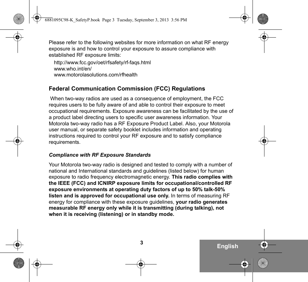 3EnglishPlease refer to the following websites for more information on what RF energy exposure is and how to control your exposure to assure compliance with established RF exposure limits:http://www.fcc.gov/oet/rfsafety/rf-faqs.html www.who.int/en/www.motorolasolutions.com/rfhealth    Federal Communication Commission (FCC) Regulations When two-way radios are used as a consequence of employment, the FCC requires users to be fully aware of and able to control their exposure to meet occupational requirements. Exposure awareness can be facilitated by the use of a product label directing users to specific user awareness information. Your Motorola two-way radio has a RF Exposure Product Label. Also, your Motorola user manual, or separate safety booklet includes information and operating instructions required to control your RF exposure and to satisfy compliance requirements. Compliance with RF Exposure StandardsYour Motorola two-way radio is designed and tested to comply with a number of national and International standards and guidelines (listed below) for human exposure to radio frequency electromagnetic energy. This radio complies with the IEEE (FCC) and ICNIRP exposure limits for occupational/controlled RF exposure environments at operating duty factors of up to 50% talk-50% listen and is approved for occupational use only. In terms of measuring RF energy for compliance with these exposure guidelines, your radio generates measurable RF energy only while it is transmitting (during talking), not when it is receiving (listening) or in standby mode.6881095C98-K_SafetyP.book  Page 3  Tuesday, September 3, 2013  3:56 PM