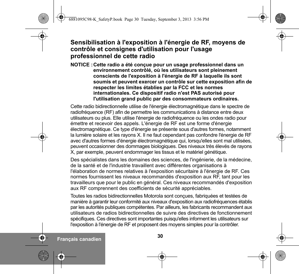 30Français canadienSensibilisation à l&apos;exposition à l&apos;énergie de RF, moyens de contrôle et consignes d&apos;utilisation pour l&apos;usage professionnel de cette radio NOTICE :Cette radio a été conçue pour un usage professionnel dans un environnement contrôlé, où les utilisateurs sont pleinement conscients de l&apos;exposition à l&apos;énergie de RF à laquelle ils sont soumis et peuvent exercer un contrôle sur cette exposition afin de respecter les limites établies par la FCC et les normes internationales. Ce dispositif radio n&apos;est PAS autorisé pour l&apos;utilisation grand public par des consommateurs ordinaires.Cette radio bidirectionnelle utilise de l&apos;énergie électromagnétique dans le spectre de radiofréquence (RF) afin de permettre les communications à distance entre deux utilisateurs ou plus. Elle utilise l&apos;énergie de radiofréquence ou les ondes radio pour émettre et recevoir des appels. L&apos;énergie de RF est une forme d&apos;énergie électromagnétique. Ce type d&apos;énergie se présente sous d&apos;autres formes, notamment la lumière solaire et les rayons X. Il ne faut cependant pas confondre l&apos;énergie de RF avec d&apos;autres formes d&apos;énergie électromagnétique qui, lorsqu&apos;elles sont mal utilisées, peuvent occasionner des dommages biologiques. Des niveaux très élevés de rayons X, par exemple, peuvent endommager les tissus et le matériel génétique. Des spécialistes dans les domaines des sciences, de l&apos;ingénierie, de la médecine, de la santé et de l&apos;industrie travaillent avec différentes organisations à l&apos;élaboration de normes relatives à l&apos;exposition sécuritaire à l&apos;énergie de RF. Ces normes fournissent les niveaux recommandés d&apos;exposition aux RF, tant pour les travailleurs que pour le public en général. Ces niveaux recommandés d&apos;exposition aux RF comprennent des coefficients de sécurité appréciables.Toutes les radios bidirectionnelles Motorola sont conçues, fabriquées et testées de manière à garantir leur conformité aux niveaux d&apos;exposition aux radiofréquences établis par les autorités publiques compétentes. Par ailleurs, les fabricants recommandent aux utilisateurs de radios bidirectionnelles de suivre des directives de fonctionnement spécifiques. Ces directives sont importantes puisqu&apos;elles informent les utilisateurs sur l&apos;exposition à l&apos;énergie de RF et proposent des moyens simples pour la contrôler.6881095C98-K_SafetyP.book  Page 30  Tuesday, September 3, 2013  3:56 PM