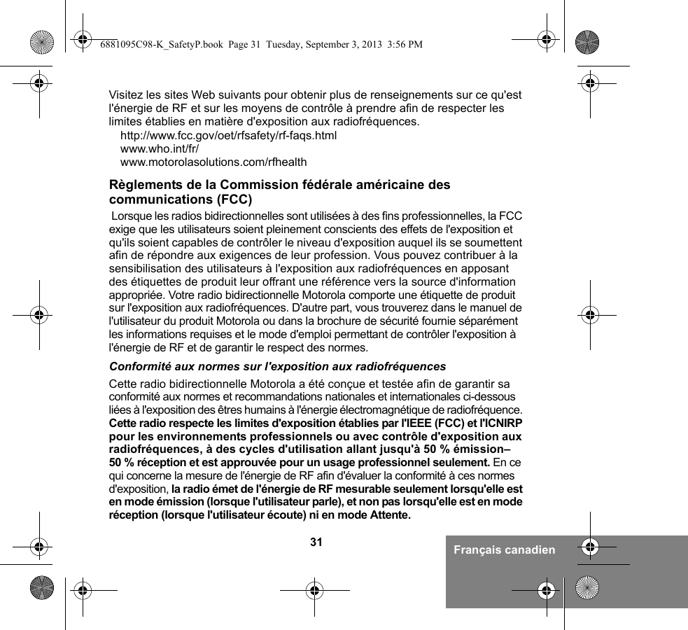 31 Français canadienVisitez les sites Web suivants pour obtenir plus de renseignements sur ce qu&apos;est l&apos;énergie de RF et sur les moyens de contrôle à prendre afin de respecter les limites établies en matière d&apos;exposition aux radiofréquences.http://www.fcc.gov/oet/rfsafety/rf-faqs.html www.who.int/fr/www.motorolasolutions.com/rfhealth Règlements de la Commission fédérale américaine des communications (FCC) Lorsque les radios bidirectionnelles sont utilisées à des fins professionnelles, la FCC exige que les utilisateurs soient pleinement conscients des effets de l&apos;exposition et qu&apos;ils soient capables de contrôler le niveau d&apos;exposition auquel ils se soumettent afin de répondre aux exigences de leur profession. Vous pouvez contribuer à la sensibilisation des utilisateurs à l&apos;exposition aux radiofréquences en apposant des étiquettes de produit leur offrant une référence vers la source d&apos;information appropriée. Votre radio bidirectionnelle Motorola comporte une étiquette de produit sur l&apos;exposition aux radiofréquences. D&apos;autre part, vous trouverez dans le manuel de l&apos;utilisateur du produit Motorola ou dans la brochure de sécurité fournie séparément les informations requises et le mode d&apos;emploi permettant de contrôler l&apos;exposition à l&apos;énergie de RF et de garantir le respect des normes. Conformité aux normes sur l&apos;exposition aux radiofréquencesCette radio bidirectionnelle Motorola a été conçue et testée afin de garantir sa conformité aux normes et recommandations nationales et internationales ci-dessous liées à l&apos;exposition des êtres humains à l&apos;énergie électromagnétique de radiofréquence. Cette radio respecte les limites d&apos;exposition établies par l&apos;IEEE (FCC) et l&apos;ICNIRP pour les environnements professionnels ou avec contrôle d&apos;exposition aux radiofréquences, à des cycles d&apos;utilisation allant jusqu&apos;à 50 % émission–50 % réception et est approuvée pour un usage professionnel seulement. En ce qui concerne la mesure de l&apos;énergie de RF afin d&apos;évaluer la conformité à ces normes d&apos;exposition, la radio émet de l&apos;énergie de RF mesurable seulement lorsqu&apos;elle est en mode émission (lorsque l&apos;utilisateur parle), et non pas lorsqu&apos;elle est en mode réception (lorsque l&apos;utilisateur écoute) ni en mode Attente.6881095C98-K_SafetyP.book  Page 31  Tuesday, September 3, 2013  3:56 PM