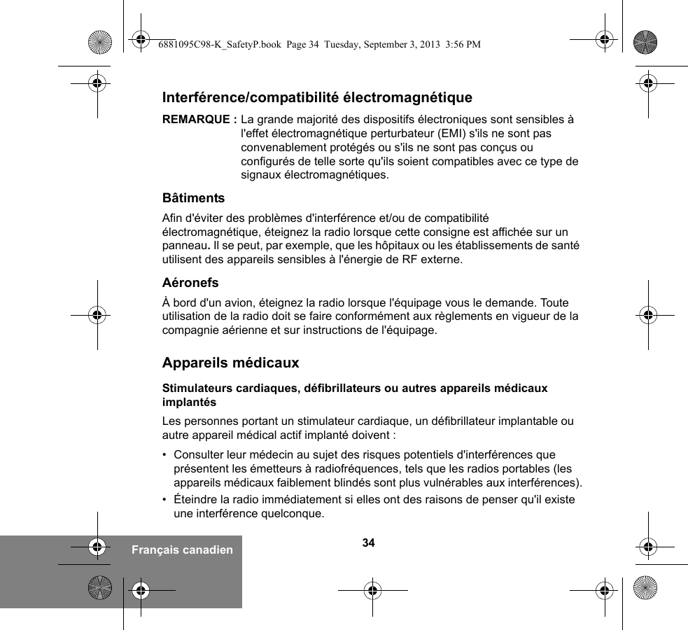 34Français canadienInterférence/compatibilité électromagnétiqueREMARQUE : La grande majorité des dispositifs électroniques sont sensibles à l&apos;effet électromagnétique perturbateur (EMI) s&apos;ils ne sont pas convenablement protégés ou s&apos;ils ne sont pas conçus ou configurés de telle sorte qu&apos;ils soient compatibles avec ce type de signaux électromagnétiques.BâtimentsAfin d&apos;éviter des problèmes d&apos;interférence et/ou de compatibilité électromagnétique, éteignez la radio lorsque cette consigne est affichée sur un panneau. Il se peut, par exemple, que les hôpitaux ou les établissements de santé utilisent des appareils sensibles à l&apos;énergie de RF externe.AéronefsÀ bord d&apos;un avion, éteignez la radio lorsque l&apos;équipage vous le demande. Toute utilisation de la radio doit se faire conformément aux règlements en vigueur de la compagnie aérienne et sur instructions de l&apos;équipage.Appareils médicauxStimulateurs cardiaques, défibrillateurs ou autres appareils médicaux implantésLes personnes portant un stimulateur cardiaque, un défibrillateur implantable ou autre appareil médical actif implanté doivent :• Consulter leur médecin au sujet des risques potentiels d&apos;interférences que présentent les émetteurs à radiofréquences, tels que les radios portables (les appareils médicaux faiblement blindés sont plus vulnérables aux interférences).• Éteindre la radio immédiatement si elles ont des raisons de penser qu&apos;il existe une interférence quelconque.6881095C98-K_SafetyP.book  Page 34  Tuesday, September 3, 2013  3:56 PM