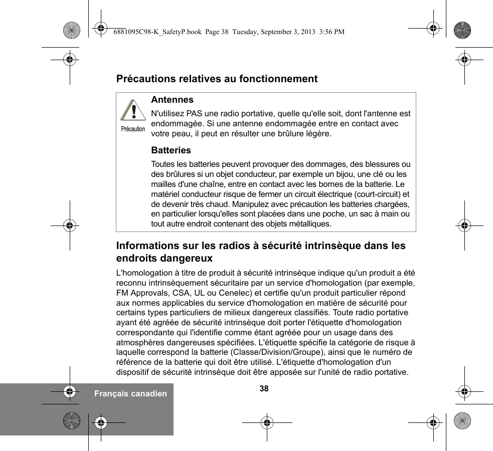 38Français canadienPrécautions relatives au fonctionnementInformations sur les radios à sécurité intrinsèque dans les endroits dangereuxL&apos;homologation à titre de produit à sécurité intrinsèque indique qu&apos;un produit a été reconnu intrinsèquement sécuritaire par un service d&apos;homologation (par exemple, FM Approvals, CSA, UL ou Cenelec) et certifie qu&apos;un produit particulier répond aux normes applicables du service d&apos;homologation en matière de sécurité pour certains types particuliers de milieux dangereux classifiés. Toute radio portative ayant été agréée de sécurité intrinsèque doit porter l&apos;étiquette d&apos;homologation correspondante qui l&apos;identifie comme étant agréée pour un usage dans des atmosphères dangereuses spécifiées. L&apos;étiquette spécifie la catégorie de risque à laquelle correspond la batterie (Classe/Division/Groupe), ainsi que le numéro de référence de la batterie qui doit être utilisé. L&apos;étiquette d&apos;homologation d&apos;un dispositif de sécurité intrinsèque doit être apposée sur l&apos;unité de radio portative.AntennesN&apos;utilisez PAS une radio portative, quelle qu&apos;elle soit, dont l&apos;antenne est endommagée. Si une antenne endommagée entre en contact avec votre peau, il peut en résulter une brûlure légère.BatteriesToutes les batteries peuvent provoquer des dommages, des blessures ou des brûlures si un objet conducteur, par exemple un bijou, une clé ou les mailles d&apos;une chaîne, entre en contact avec les bornes de la batterie. Le matériel conducteur risque de fermer un circuit électrique (court-circuit) et de devenir très chaud. Manipulez avec précaution les batteries chargées, en particulier lorsqu&apos;elles sont placées dans une poche, un sac à main ou tout autre endroit contenant des objets métalliques.Précaution6881095C98-K_SafetyP.book  Page 38  Tuesday, September 3, 2013  3:56 PM