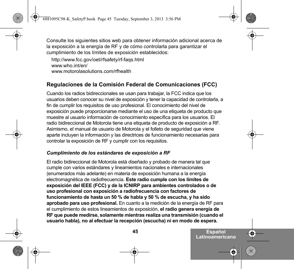 45 Español LatinoamericanoConsulte los siguientes sitios web para obtener información adicional acerca de la exposición a la energía de RF y de cómo controlarla para garantizar el cumplimiento de los límites de exposición establecidos:http://www.fcc.gov/oet/rfsafety/rf-faqs.html www.who.int/en/www.motorolasolutions.com/rfhealth Regulaciones de la Comisión Federal de Comunicaciones (FCC)Cuando los radios bidireccionales se usan para trabajar, la FCC indica que los usuarios deben conocer su nivel de exposición y tener la capacidad de controlarla, a fin de cumplir los requisitos de uso profesional. El conocimiento del nivel de exposición puede proporcionarse mediante el uso de una etiqueta de producto que muestre al usuario información de conocimiento específica para los usuarios. El radio bidireccional de Motorola tiene una etiqueta de producto de exposición a RF. Asimismo, el manual de usuario de Motorola y el folleto de seguridad que viene aparte incluyen la información y las directrices de funcionamiento necesarias para controlar la exposición de RF y cumplir con los requisitos. Cumplimiento de los estándares de exposición a RFEl radio bidireccional de Motorola está diseñado y probado de manera tal que cumple con varios estándares y lineamientos nacionales e internacionales (enumerados más adelante) en materia de exposición humana a la energía electromagnética de radiofrecuencia. Este radio cumple con los límites de exposición del IEEE (FCC) y de la ICNIRP para ambientes controlados o de uso profesional con exposición a radiofrecuencia con factores de funcionamiento de hasta un 50 % de habla y 50 % de escucha, y ha sido aprobado para uso profesional. En cuanto a la medición de la energía de RF para el cumplimiento de estos lineamientos de exposición, el radio genera energía de RF que puede medirse, solamente mientras realiza una transmisión (cuando el usuario habla), no al efectuar la recepción (escucha) ni en modo de espera.6881095C98-K_SafetyP.book  Page 45  Tuesday, September 3, 2013  3:56 PM